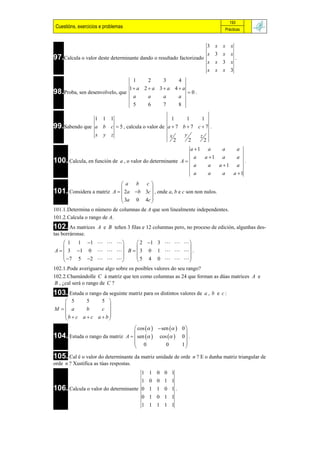 193
 Cuestións, exercicios e problemas                                                       Prácticas


                                                                          3 x        x      x
                                                                          x 3 x             x
97.Calcula o valor deste determinante dando o resultado factorizado                             .
                                                                          x     x 3 x
                                                                          x     x    x 3
                                        1   2        3        4
                                     1 a 2  a 3  a 4  a
98.Proba, sen desenvolvelo, que                                   0.
                                        a   a        a        a
                                        5   6        7        8

               1 1 1                            1     1     1
99.Sabendo que a b c  5 , calcula o valor de a  7 b  7 c  7 .
               x y z                           x     y     z
                                                 2     2     2
                                                                  a 1    a          a              a
                                                                   a     a 1        a              a
100. Calcula, en función de     a , o valor do determinante A                                          .
                                                                   a      a         a 1            a
                                                                   a      a          a          a 1

                                 a b c
                                           
101. Considera a matriz      A   2a b 3c  , onde a, b e c son non nulos.
                                  3a 0 4c 
                                           
101.1.Determina o número de columnas de A que son linealmente independentes.
101.2.Calcula o rango de A.
102. As matrices     A e B teñen 3 filas e 12 columnas pero, no proceso de edición, algunhas des-
tas borráronse.
     1 1 1          2 1 3    
                                     
A   3 1 0     B   3 0 1     .
     7 5 2         5 4 0   
                                     
102.1.Pode averiguarse algo sobre os posibles valores do seu rango?
102.2.Chamándolle C á matriz que ten como columnas as 24 que forman as dúas matrices A e
B , ¿cal será o rango de C ?
103. Estuda o rango da seguinte matriz para os distintos valores de      a, b e c:
    5      5     5 
                    
M  a      b     c 
   b  c a  c a  b
                    
                                   cos    sen   0 
104. Estuda o rango da matriz A   sen   cos   0  .
                                                         
                                   0            0      1
                                                         
105. Cal é o valor do determinante da matriz unidade de orde       n ? E o dunha matriz triangular de
orde n ? Xustifica as túas respostas.
                                     1       1   0   0   1
                                     1       0   0   1   1
106. Calcula o valor do determinante 0       1   1   0   1.
                                     0       1   0   1   1
                                     1       1   1   1   1
 