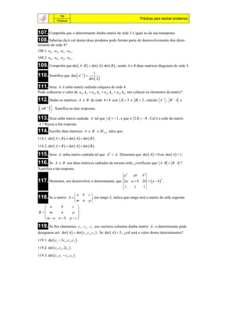 194
                                                                               Prácticas para resolver problemas
                 Prácticas



107. Comproba que o determinante dunha matriz de orde 3 é igual ao da súa transposta.
108. Saberías dicir cal destes dous produtos pode formar parte do desenvolvemento dun deter-
minante de orde 4?
108.1. a12  a23  a31  a42 .
108.2. a14  a41  a23  a32 .

109. Comproba que det  A  B   det  A  det  B  , sendo A e B dúas matrices diagonais de orde 3.
                             det  A1  
                                                1
110. Xustifica que                                     .
                                             det  A 

111. Sexa   A é unha matriz cadrada calquera de orde 4.
Pode coñecerse o valor de a21 A11  a22 A12  a23 A13  a24 A14 sen coñecer os elementos da matriz?

112. Dadas as matrices                A e B de orde 4  4 con A  3 e B  2 , calcula A1 , B t  A e

  AB 1 t
              . Xustifica as túas respostas.

113. Sexa unha matriz cadrada                 A tal que A  1 , e que o 2 A  8 . Cal é a orde da matriz
A ? Razoa a túa resposta.
114. Escribe dúas matrices               A e B  M 2 2 tales que:
114.1. det  A  B   det  A   det  B  .

114.2. det  A  B   det  A   det  B  .

115. Sexa         A unha matriz cadrada tal que A2  A . Demostra que det  A   0 ou det  A   1 .

116. Se        A e B son dúas matrices cadradas da mesma orde, ¿verifícase que A  B  B  A ?
Xustifica a túa resposta.
                                                                     a2   ab    b2
117. Demostra, sen desenvolver o determinante, que                   2a a  b 2b   a  b  .
                                                                                             3


                                                                     1     1     1

                  a b                       c
118. Se a matriz
               A                             ten rango 2, indica que rango terá a matriz de orde seguinte
                  m n                       p
   a      b     c 
                   
B m      n     p .
  m  a n  b p  c
                   
119. Se lles chamamos                c1 , c2 , c3 aos vectores columna dunha matriz A , o determinante pode
designarse así: det  A   det  c1 , c2 , c3  . Se det  A   5 , ¿cal será o valor destes determinantes?
119.1. det  c1  3c2 , c2 , c3  .

119.2. det  c1 , c2 , 2c3  .

119.3. det  c1 , c1  c2 , c3  .
 