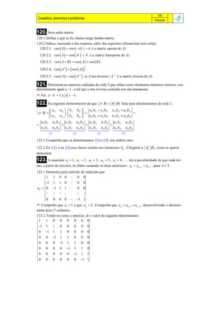 195
 Cuestións, exercicios e problemas                                                        Prácticas



120. Sexa unha matriz.
120.1.Define a qué se lle chama rango dunha matriz.
120.2.Indica, razoando a túa resposta, cáles das seguintes afirmacións son certas:
  120.2.1. ran  A   ran   A  (  A é a matriz oposta de A).
  120.2.2. ran  A   ran  At  ( At é a matriz transposta de A).
  120.2.3. ran  A  B   ran  A   ran  B  .

  120.2.4. ran  A2    ran  A   .
                                           2



  120.2.5. ran  A   ran  A1  se A ten inversa ( A1 é a matriz inversa de A).

121. Determina as matrices cadradas de orde 2 que teñan como elementos números enteiros, con
determinante igual a 1 , e tal que a súa inversa coincida coa súa transposta.
 Fai A  At  I e A  1 .

122. Na seguinte demostración de que                A  B  A  B feita para determinantes de orde 2.
         a      a12   b11 b12    a11b11  a12b21 a11b12  a12b22
 A  B   11                                                     
          a21 a22   b21 b22      a21b11  a22 b21 a21b12  a 22b22
   a b     a11b12 a11b11 a12 b22 a12 b21 a11b12 a12b21 a12b22
 11 11                                             
   a21b11 a21b12 a21b11 a22 b22 a22 b21 a21b12 a22b21 a22b22
         
                                                              
           1                   2               3             4 

122.1.Comproba que os determinantes 1 e  4  son ambos cero.

122.2.En  2  e en  3 saca factor común aos elementos bij . Chegarás a A  B , como se quería
demostrar.
123. A sucesión            a1  1 , a2  2 , a3  3 , a4  5 , a5  8 , … ten a peculiaridade de que cada ter-
mo, a partir do terceiro, se obtén sumando os dous anteriores: an  an  2  an 1 , para n  3 .
123.1.Demostra polo método de indución que:
      1 1 0 0  0 0
     1 1             1    0  0           0
an  0 1             1    1  0           0
                                      
     0 0              0    0  1          1
 Comproba que a1  1 e que a2  2 . Comproba que an  an 1  an  2 , desenvolvendo o determi-
nante pola 1ª columna.
123.2.Tendo en conta o anterior, di o valor do seguinte determinante:
 1 1 0 0 0 0 0 0
1    1          1    0     0    0     0       0
 0    1         1    1     0    0     0       0
 0    0          1   1     1    0     0       0
 0    0          0    1    1    1     0       0
 0    0          0    0    1    1     1       0
 0    0          0    0     0   1     1       1
 0    0          0    0     0    0     1 1
 