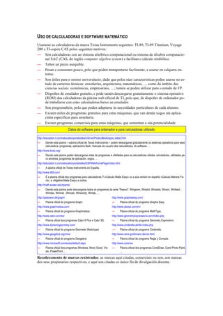 USO DE CALCULADORAS E SOFTWARE MATEMÁTICO
Usaranse as calculadoras da marca Texas Instruments seguintes: TI-89, TI-89 Titanium, Voyage
200 e TI-nspire CAS polos seguintes motivos:
— Son calculadoras con un sistema alxébrico computacional ou sistema de álxebra computacio-
     nal SAC (CAS, do inglés computer algebra system) e facilitan o cálculo simbólico.
— Teñen un prezo asequible.
— Pesan e consumen pouco, polo que poden transportarse facilmente, e usarse en calquera en-
     torno.
— Son útiles para o ensino universitario, dado que polas súas características poden usarse no es-
     tudo de carreiras técnicas: enxeñerías, arquitectura, matemáticas, … como do ámbito das
     ciencias sociais: económicas, empresariais, …; tamén se poden utilizar para o estudo de FP.
— Dispoñen de emulador gratuíto, e pode tamén descargarse gratuitamente o sistema operativo
     (ROM) das calculadoras da páxina web oficial de TI, polo que, de dispoñer de ordenador po-
     de traballarse con estas calculadoras baixo un emulador.
— Son programabeis, polo que poden adaptarse ás necesidades particulares de cada alumno.
— Existen miles de programas gratuítos para estas máquinas, que van dende xogos ata aplica-
     cións específicas para enxeñería.
— Existen programas comerciais para estas máquinas, que aumentan a súa potencialidade.
                             Datos do software para ordenador e para calculadoras utilizado

http://education.ti.com/educationportal/sites/US/nonProductMulti/apps_latest.html
—      Dende esta páxina —páxina oficial de Texas Instruments— poden descargarse gratuitamente os sistemas operativos para esas
       calculadora, programas, aplicacións flash, manuais de usuario das calculadoras, do software, …
http://www.ticalc.org/
—      Dende esta páxina poden descargarse miles de programas e utilidades para as calculadoras citadas: emuladores, utilidades pa-
       ra windows, programas de aplicación, xogos, …
http://education.ti.com/educationportal/sites/ESPANA/homePage/index.html
—      A páxina oficial de Texas Instruments en España.
http://www.ti89.com/
—      É a páxina oficial dos programas para calculadoras TI «Calculo Made Easy» ou a súa versión en español «Calculo Manera Fa-
       cil», e «Algebra Made Easy» e outros.
http://math.exeter.edu/rparris/
—      Dende esta páxina pode descargarse todos os programas da serie “Peanut”: Wingeom, Winplot, Winstats, Winarc, Winfeed ,
       Windisc, Winmat , Wincalc, Winwordy, Winlab, …
http://padowan.dk/graph/                                            http://www.grapheeasy.com/
—      Páxina oficial do programa Graph.                            —      Páxina oficial do programa Graphe Easy.
http://www.graphmatica.com/                                         http://www.dessci.com/en/
—      Páxina oficial do programa Graphmatica.                      —      Páxina oficial do programa MathType.
http://www.cabri.com/es/                                            http://www.geometryexpressions.com/index.php
—      Páxina oficial dos programas Cabri II Plus e Cabri 3D.       —      Páxina oficial do programa Geometry Expresións
http://www.dynamicgeometry.com/                                     http://www.cinderella.de/tiki-index.php
—      Páxina oficial do programa Geometer Sketchpad.               .—     Páxina oficial do programa Cinderella.
http://www.geogebra.org/cms/                                        http://www.rene-grothmann.de/car.html
—      Páxina oficial do programa Geogebra.                         —      Páxina oficial do programa Regla y Compás.
http://www.microsoft.com/es/es/default.aspx                         http://www.corel.es
—      Páxina oficial dos programas Windows, Word, Excel, Vis-      —      Páxina oficial dos programas CorelDraw, Corel Photo-Paint,
       sio, PowerPoint, …                                                  …

Recoñecemento de marcas rexistradas: as marcas aquí citadas, comerciais ou non, son marcas
dos seus propietarios respectivos, e aquí son citadas co único fin de divulgación docente.
 