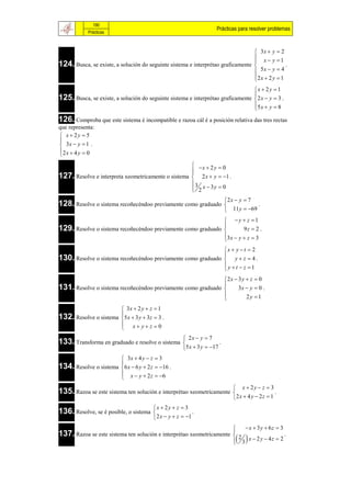 190
                                                                      Prácticas para resolver problemas
            Prácticas



                                                                                  3x  y  2
                                                                                  x  y 1
124. Busca, se existe, a solución do seguinte sistema e interprétao graficamente 
                                                                                               .
                                                                                  5x  y  4
                                                                                 2 x  2 y  1
                                                                                 
                                                                                 x  2 y  1
125. Busca, se existe, a solución do seguinte sistema e interprétao graficamente  2 x  y  3 .
                                                                                 
                                                                                 5x  y  8
                                                                                 
126. Comproba que este sistema é incompatible e razoa cál é a posición relativa das tres rectas
que representa:
 x  2y  5

 3x  y  1 .
2 x  4 y  0

                                                     x  2 y  0
                                                    
127. Resolve e interpreta xeometricamente o sistema  2 x  y  1 .
                                                    
                                                    3
                                                     2 x  3y  0
                                                    
                                                                           2 x  y  7
128. Resolve o sistema recoñecéndoo previamente como graduado                          .
                                                                            11 y  69
                                                               y  z 1
129. Resolve o sistema recoñecéndoo previamente como graduado 
                                                                      9z  2 .
                                                              3 x  y  z  3
                                                              
                                                              x  y  t  2
130. Resolve o sistema recoñecéndoo previamente como graduado  y  z  4 .
                                                              
                                                              y t  z 1
                                                              
                                                              2 x  3 y  z  0
131. Resolve o sistema recoñecéndoo previamente como graduado  3x  y  0 .
                                                              
                                                                        2y 1
                                                              
                        3x  2 y  z  1
132. Resolve o sistema 5 x  3 y  3z  3 .
                       
                        x yz 0
                       
                                                       2x  y  7
133. Transforma en graduado e resolve o sistema                       .
                                                      5 x  3 y  17
                        3x  4 y  z  3
134. Resolve o sistema 6 x  6 y  2 z  16 .
                       
                        x  y  2 z  6
                       
                                                                               x  2y  z  3
135. Razoa se este sistema ten solución e interprétao xeometricamente                             .
                                                                              2 x  4 y  2 z  1
                                        x  2 y  z  3
136. Resolve, se é posible, o sistema                     .
                                         2 x  y  z  1
                                                                                 x  3y  6z  3
                                                                              
137. Razoa se este sistema ten solución e interprétao xeometricamente
                                                                                
                                                                               2                  .
                                                                               3 x  2 y  4z  2
                                                                              
 