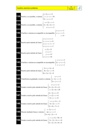 191
 Cuestións, exercicios e problemas                                                   Prácticas



                                        x  2 y  z  9
                                        
138. Resolve, se é posible, o sistema    x  y  z  10 .
                                        2 x  y  z  5
                                        
                                       x  2 y  z  1
139. Resolve, se é posible, o sistema 2 x  4 y  2 z  3 .
                                      
                                           x yz 2
                                      
                                                                  x  y  z  3
                                                                  
140. Clasifica o sistema en compatible ou incompatible            x  y  z  3 .
                                                                          z0
                                                                  
                                  x  y  z  t       1
                                  x  y  z  t       0
141. Resolve polo método de Gauss 
                                                             .
                                  x  y  z  t        1
                                  x  y  z  t
                                                      2
                                   x  2 z  11
                                   x y 3
142. Resolve polo método de Gauss 
                                                  .
                                       y  z  13
                                   x  y  z  10
                                  
                                                        x yz 3
143. Clasifica o sistema en compatible ou incompatible 2 x  y  z  2 .
                                                       
                                                        x y  z 1
                                                       
                                         2 x  y  3z  0
                                        
144. Resolve polo método de Gauss        4x  2 y  z  0 .
                                        6 x  3 y  2 z  0
                                        
                                                 y  z 1
145. Transforma en graduado e resolve o sistema  x  2 y  z  2 .
                                                
                                                 3x  y  z  3
                                                
                                                       x yz  2
                                                 
146. Estuda e resolve polo método de Gauss        2 x  3 y  5 z  11 .
                                                  x  5 y  6 z  29
                                                 
                                           2 x  3 y  z  0
147. Estuda e resolve polo método de Gauss  x  2 y  z  0 .
                                           
                                            4x  y  z  0
                                           
                                                   x  y  3z  2
                                                 
148. Estuda e resolve polo método de Gauss        4x  2 y  z  5 .
                                                 2 x  4 y  7 z  1
                                                 
                                       x  2y  z  1
149. Discute mediante Gauss o sistema  mx  y  z  1 .
                                      
                                      3 x  4 y  2 z  3
                                      
                                                  x  y  3z  14t  0
                                                 
150. Estuda e resolve polo método de Gauss        2 x  2 y  3z  t  0 .
                                                 3 x  3 y  5 z  6t  0
                                                 
 