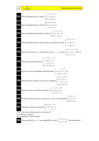 192
                                                                    Prácticas para resolver problemas
            Prácticas


                                       x yz  k
151. Discute mediante Gauss o sistema  x  y  2 z  1 .
                                      
                                       2 x  y  kz  0
                                      
                                      3x  2 y  az  1
152. Discute mediante Gauss o sistema  5 x  3 y  3z  2 .
                                      
                                            x  y  z 1
                                      
                                                   x yz  2
                                              
153. Discute mediante determinantes o sistema 2 x  3 y  2 z  8 .
                                               4 x  y  az  b
                                              
                                                                      2x  y  4
                                                                     
154. Discute mediante Gauss, e resolve cando sexa posible, o sistema  x  y 2  2 .
                                                                     
                                                                     
                                                                      x  ky  2
                                                                     
                                                                         x  ay  z  a  2
155. Discute en función de a , e resolve para o caso a  1 , o sistema  x  y  az  2  a  1 .
                                                                        
                                                                         ax  y  z  a
                                                                        
                                   x  3 y  z  1
                                   x  5 y  3z  3
156. Resolve polo método de Gauss 
                                                      .
                                       x  y  z 1
                                  3 x  7 y  5 z  5
                                  
                                                              x  y 1
                                                     
157. Discute o sistema e interprétao xeometricamente 2 x  3 y  5z  16 .
                                                      x  y  z  0
                                                     
                                                        x  y  2z  2
                                                        2 x  y  3z  1
158. Resolve para os valores de m que o fan compatible 
                                                                         .
                                                              3x  z  3
                                                        x  2 y  5z  m
                                                       
                                                x yz 0
159. Discute e resolve en función do parámetro 3x  2 y  az  5 .
                                               
                                                2x  y  z  3
                                               
                                                                       x  2y  3
160. Resolve, usando Gauss, para os valores de m que o fan compatible  2 x  y  1 .
                                                                      
                                                                      4 x  3 y  m
                                                                      
                                      2 x  2 y  z  4
161. Considera o sistema de ecuacións  x  2 y  2 z  1 .
                                      
                                              x  z 1
                                      
161.1.Existe unha solución na que y sexa igual a 0?
161.2.Resolve o sistema.
161.3.Interprétao xeometricamente.
                                                            x  y  z  a
162. Para que valores de    a e b será compatible o sistema               ? Será determinado?
                                                            x  y  z  b
 