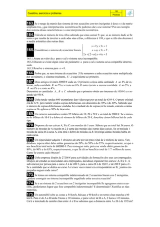 193
 Cuestións, exercicios e problemas                                                 Prácticas



163. Se o rango da matriz dun sistema de tres ecuacións con tres incógnitas é dous e o da matriz
ampliada tres, ¿que interpretacións xeométricas lle podemos dar a ese sistema? Pon un exemplo
dun sistema desas características e a súa interpretación xeométrica.
164. Calcula un número de tres cifras sabendo que estas suman 9; que, se ao número dado se lle
resta o que resulta de inverter a orde adas súas cifras, a diferenza é 198, e que a cifra das decenas é
a media aritmética das outras dúas.
                                                          x  2 y  3z  1
                                                  
165. Considérase o sistema de ecuacións lineais           x  ay  3z  2 .
                                                  2 x  2   y  6 z  3
                                                             
165.1.Atopa un valor de a para o cal o sistema sexa incompatible.
165.2.Discute se existe algún valor do parámetro a para o cal o sistema sexa compatible determi-
nado.
165.3.Resolve o sistema para a  0 .
166. Proba que, se nun sistema de ecuacións      S lle sumamos a unha ecuación outra multiplicada
por un número, o sistema resultante, S ' , é equivalente ao primeiro.
167. Dous amigos invisten 20000 € cada un. O primeiro coloca unha cantidade    A ao 4% de in-
terese, unha cantidade B ao 5% e o resto ao 6%. O outro inviste a mesma cantidade A ao 5%, a
 B ao 6% e o resto ao 4%.
Determina as cantidades A , B e C sabendo que o primeiro obtén uns intereses de 1050 € e o se-
gundo de 950 €.
168. Unha tenda vendeu 600 exemplares dun videoxogo por un total de 6384 €. O prezo orixinal
era de 12 €, pero tamén vendeu copias defectuosas con descontos do 30% e do 40%. Sabendo que
o número de copias defectuosas vendidas foi a medade do de copias en bo estado, calcula a cántas
copias se lle aplicou o 30% de desconto.
169. Un caixeiro automático contén 95 billetes de 10, 20 e 50 € e un total de 2000 €. Se o núme-
ro de billetes de 10 € é o dobre có número de billetes de 20 €, descubre cántos billetes hai de cada
tipo.
170. Disponse de tres caixas A, B e C con moedas de 1 euro. Sábese que en total hai 36 euros. O
número de moedas de A excede en 2 á suma das moedas das outras dúas caixas. Se se traslada 1
moeda da caixa B á caixa A, esta terá o dobre de moedas ca B. Investiga cántas moedas había en
cada caixa.
171. Un especulador adquire 3 obxectos de arte por un prezo total de 2 millóns de euros. Ven-
déndoos, espera obter deles unhas ganancias do 20%, do 50% e do 25%, respectivamente, co que o
seu beneficio total sería de 600000 €. Pero consegue máis, pois coa venda obtén ganancias do
80%, do 90% e do 85%, respectivamente, o que lle dá un beneficio total de 1.7 millóns de euros.
Canto lle custou cada obxecto?
172. Unha empresa dispón de 27200 € para actividades de formación dos seus cen empregados.
Despois de estudar as necesidades dos empregados, decidiuse organizar tres cursos: A, B e C. A
subvención por persoa para o curso A é de 400 €, para o curso B é de 160 €, e de 200 € para o C.
Se a cantidade que se dedica ao curso A é cinco veces maior cá correspondente ao B, ¿cantos em-
pregados seguen cada curso?
173. Se temos un sistema compatible indeterminado de 2 ecuacións lineais con 2 incógnitas,
¿pódese conseguir un sistema incompatible engadindo unha terceira ecuación?
174. Se a un sistema de 2 ecuacións con 2 incógnitas incompatible lle agregamos outra ecua-
ción, ¿poderiamos lograr que fose compatible indeterminado? E determinado? Xustifica as túas
respostas.
175. Un automóbil sobe as costas a 54 km/h, báixaas a 90 km/h e en terreo chan marcha a 80
km/h. Para ir de A a B tarda 2 horas e 30 minutos, e para volver de B a A, 2 horas e 45 minutos.
Cal é a lonxitude de camiño chan entre A e B se sabemos que a distancia entre A e B é de 192 km?
 
