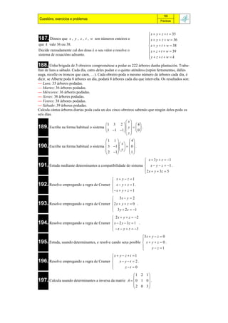 195
 Cuestións, exercicios e problemas                                              Prácticas



                                                                         x  y  z  t  35
187. Dinnos que      x , y , z , t , w son números enteiros e            x  y  z  w  36
                                                                        
                                                                        
que k vale 36 ou 38.                                                     x  y  t  w  38
Decide razoadamente cal dos dous é o seu valor e resolve o               x  z  t  w  39
sistema de ecuacións adxunto.                                           
                                                                        y  z t  w  k
                                                                        
188. Unha brigada de 5 obreiros comprométese a podar as 222 árbores dunha plantación. Traba-
llan de luns a sábado. Cada día, catro deles podan e o quinto aténdeos (repón ferramentas, dálles
auga, recolle os troncos que caen, …). Cada obreiro poda o mesmo número de árbores cada día, é
dicir, se Alberte poda 8 árbores un día, podará 8 árbores cada día que interveña. Os resultados son:
— Luns: 35 árbores podadas.
— Martes: 36 árbores podadas.
— Mércores: 36 árbores podadas.
— Xoves: 38 árbores podadas.
— Venres: 38 árbores podadas.
— Sábado: 39 árbores podadas.
Calcula cántas árbores diarias poda cada un dos cinco obreiros sabendo que ningún deles poda os
seis días.
                                                       x
                                         1 3 2     4 
189. Escribe na forma habitual o sistema            y    .
                                          1  1 1     0 
                                                       z
                                         1 1           4
                                                x   
190. Escribe na forma habitual o sistema  3 1     0  .
                                          2 1   y   1 
                                                       
                                                                 x  3 y  z  1
191. Estuda mediante determinantes a compatibilidade do sistema  x  y  z  1 .
                                                                
                                                                2 x  y  3z  5
                                                                
                                           x  y  z 1
192. Resolve empregando a regra de Cramer  x  y  z  1 .
                                          
                                           x  y  z  1
                                          
                                           3x  y  2
193. Resolve empregando a regra de Cramer 2 x  y  z  0 .
                                          
                                           3 y  2 z  1
                                          
                                           2 x  y  z  2
194. Resolve empregando a regra de Cramer  x  2 y  3z  1 .
                                          
                                            x  y  z  3
                                          
                                                                3 x  y  z  0
195. Estuda, usando determinantes, e resolve cando sexa posible  x  y  z  0 .
                                                                
                                                                      y  z 1
                                                                
                                          x  y  z  t  1
196. Resolve empregando a regra de Cramer  x  y  t  2 .
                                          
                                                  z t  0
                                          
                                                           1 2 1
197. Calcula usando determinantes a inversa da matriz A   0 1 0  .
                                                                 
                                                           2 0 3
                                                                 
 