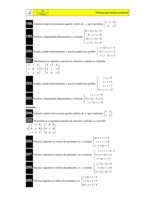 190
                                                                  Prácticas para resolver problemas
            Prácticas


                                                                         a  2 0
198. Calcula a matriz inversa para aqueles valores de   a que o permitan        .
                                                                          0    a
                                                  9 x  3 y  2 z  0
                                                   3x  y  z  0
199. Resolve, empregando determinantes, o sistema 
                                                                      .
                                                   8x  y  4z  0
                                                   x  2 y  2z  0
                                                  
                                                                 x  2 y  z  2
200. Estuda, usando determinantes, e resolve cando sexa posible 2 x  y  z  2 .
                                                                
                                                                 x  y  2 z  2
                                                                
201. Determina se a seguinte ecuación ten solución e calcúlaa se é posible
 1 1 2      2 1 0 
                    
 3 0 1 X   0 1 2  .
1 2 3        3 0 1 
                    
                                                                       x y 5
                                                                       xz 6
202. Estuda, usando determinantes, e resolve cando sexa posible 
                                                                                  .
                                                                       yz 7
                                                                 2 x  y  z  11
                                                                
                                                        x yz 0
                                                  
203. Resolve, empregando determinantes, o sistema 12 x  3 y  2 z  0 .
                                                   x  2y  z  0
                                                  
Solución:
                                                                         3 a
204. Calcula a matriz inversa para aqueles valores de   a que o permitan     .
                                                                         1 a 
205. Determina se a seguinte ecuación ten solución e calcúlaa se é posible
   1 0 4  1 0 0
                  
X  0 1 4   0 1 0 .
   1 3 1   0 0 1 
                  
                                                             mx  y  z  4
206. Discute, segundo os valores do parámetro m , o sistema  x  y  z  m .
                                                            
                                                             x  y  mz  2
                                                            
                                                              x  y  z  m 1
207. Discute, segundo os valores do parámetro m , o sistema: 2 x  y  mz  m .
                                                             
                                                              x  my  z  1
                                                             
                                                              x  2 y  3z  0
208. Discute, segundo os valores do parámetro m , o sistema:  x  my  z  0 .
                                                             
                                                             2 x  3 y  4 z  2
                                                             
                                                    x  my  z  4
                                                   
209. Discute segundo os valores do parámetro     m  x  3y  z  5 .
                                                    mx  y  z  4
                                                   
 