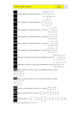 191
 Cuestións, exercicios e problemas                                                  Prácticas



                                                1  m  x  y  z  1
                                               
210. Discute segundo os valores do parámetro m  x  1  m  y  z  m .
                                               
                                                x  y  1  mz  z  m
                                                                         2



                                                    x  2z  3
                                                3x  y  z  1
211. Discute segundo os valores do parámetro m 
                                                                 .
                                                    2 y  z  2
                                                x  y  mz  5
                                               
                                                                 x yz 0
                                                                
212. Discute segundo os valores do parámetro         o sistema       ax  2 z  0 .
                                                                 2 x  y  az  0
                                                                
                                                          2x  y  z  0
213. Discute segundo os valores do parámetro  o sistema  x  2 y  3z  0 .
                                                         
                                                         3 x  4 y  az  0
                                                         
                                                                 ax  y  z  0
                                                                
214. Discute segundo os valores do parámetro         o sistema  x  2 y  z  0 .
                                                                3 x  10 y  4 z  0
                                                                
                                                          3x  3 y  z  0
215. Discute segundo os valores do parámetro  o sistema 4 x  2 y  az  0 .
                                                         
                                                         3x  4 y  6 z  0
                                                         
                                                                     m  1 x  y  z  3
216. Determina os valores de m para os que é incompatible o sistema  x  2 y  mz  4 .
                                                                    
                                                                         x  my  2 z  2
                                                                    
                                                                         2x  y  x  m  4
                                                                    
217. Determina os valores de m para os que é incompatible o sistema  m  6  y  3z  0 .
                                                                    
                                                                      m  1 x  2 y  3
218. Indica, se existe, o valor de   a para o cal ten infinitas solucións o sistema
3 x  2 y  3z  2

 2 x  ay  5 z  4 .
 x  y  2z  2

219. Indica, se existe, o valor de   a para o cal ten infinitas solucións o sistema
 x  y  z  a 1

 2 x  y  az  a .
 x  ay  z  1

                                                              mx  y  2  2m
220. Discute e resolve segundo os valores de     m o sistema                  .
                                                              x  my  m  1
                                                3 2      2 3      1 1
221. Resolve a ecuación      AXB  C sendo A      , B     , C     .
                                                4 3      1 2      1 1
                                                  3 1
                              2 0 1                      1 2       9 3 
222. Dadas as matrices    A             , B   0 1 , C       e D        , calcu-
                              0 1 5            1 2       3 4      8 17 
                                                       
la a matriz X que verifica AB  CX  D .
 