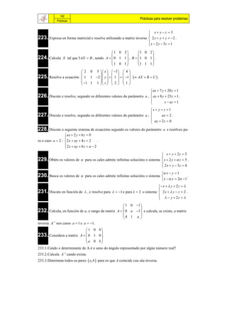 192
                                                                       Prácticas para resolver problemas
             Prácticas


                                                                       x yz 3
223. Expresa en forma matricial e resolve utilizando a matriz inversa  2 x  y  z  2 .
                                                                      
                                                                       x  2 y  3z  1
                                                                      

                                            1 0 2        1 0 2 
224. Calcula X tal que 3AX  B , sendo A   0 1 1  , B  1 0 1  .
                                                  
                                                                 
                                           1 0 1         1 1 1 
                                                               
                          2 0 5  x   3   4 
225. Resolve a ecuación:  1 1 2  y    1    1
                                                            AX  B  C  .
                          1 1 1  z   2   1 
                                      
                                                                        ax  7 y  20 z  1
226. Discute e resolve, segundo os diferentes valores do parámetro a ,  ax  8 y  23z  1 .
                                                                       
                                                                                 x  az  1
                                                                       
                                                                       x  y  z  1
227. Discute e resolve, segundo os diferentes valores do parámetro a , 
                                                                             ax  2 .
                                                                        ay  2 z  0
                                                                       
228. Discute o seguinte sistema de ecuacións segundo os valores do parámetro           a e resólveo pa-
                   ax  2 y  6 z  0
                  
ra o caso a  2 :  2 x  ay  4 z  2     .
                   2 x  ay  6 z  a  2
                  
                                                                               x  y  2z  3
229. Obtén os valores de  para os cales admite infinitas solucións o sistema  x  2 y   z  5 .
                                                                              
                                                                               2 x  y  3z  4
                                                                              
                                                                                      x  y  1
230. Busca os valores de         para os cales admite infinitas solucións o sistema                   .
                                                                                      x   y  2  1
                                                                             x   y  2 z  
231. Discute en función de  , e resolve para   1 e para   2 o sistema  2 x   y  z  2 .
                                                                            
                                                                               y  2z  
                                                                            
                                                      1 0 1 
232. Calcula, en función de a, o rango da matriz A   0 a 3  e calcula, se existe, a matriz
                                                             
                                                     4 1 a 
                                                             
inversa A1 nos casos a  1 e a  1 .
                             1 0 0
233. Considera a matriz A   0 1 0  .
                                   
                             a 0 b
                                   
233.1.Cando o determinante de A é o seno do ángulo representado por algún número real?
233.2.Calcula A1 cando exista.
233.3.Determina todos os pares  a, b  para os que A coincide coa súa inversa.
 