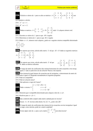 190
                                                                    Prácticas para resolver problemas
             Prácticas


                                                            1 0 4        1 0 t 
234. Calcula os valores de t para os cales as matrices A   0 t 4  e B  1 1 0  non
                                                                   
                                                                                 
                                                            1 3 t       t 0 1
                                                                               
son regulares e calcula:
234.1. A1 se t  1 .
234.2. B 1 se t  2 .
                                             1 3
                           1 2                
235. Dadas as matrices A           e B    0  onde  é calquera número real:
                            1 1 1        0 2
                                                 
235.1.Encontra os valores de  para os que AB é regular.
235.2.Determina os valores de  para os que BA é regular.
235.3.Dados a e b , números reais calquera, ¿pode ser o seguinte sistema compatible determinado
   x
    a
 A y     ?
   z  b
   
236. No suposto que exista, calcula unha matriz     X tal que AX  B dadas as seguintes matrices
     2 0 1        1 1
                     
A   1 3 0 , B   2 1 .
     5 1 3        0 3
                     
                                                                         1 1        2 0 1
237. No suposto que exista, calcula unha matriz      X tal que                           
                                                                    A   2 1 , B   1 3 0
 AX  B dadas as matrices adxuntas.                                      0 3        5 1 3
                                                                                         
238. O rango da matriz de coeficientes dun sistema homoxéneo de catro ecuacións e tres incóg-
nitas é igual a 3. Que se pode dicir da súa solución? Razoa a túa resposta.
239. Nun sistema de igual número de ecuacións que de incógnitas, o determinante da matriz de
coeficientes é igual a 0. Responde razoadamente ás seguintes preguntas:
239.1.Pode ser compatible?
239.2.Pode ter solución única?
239.3.Pode aplicarse a regra de Cramer?
                         x  y      z  
240. Dado o sistema S : 
                                     xz          ,
                                     x  z    3
                        
240.1.Demostra que é compatible determinado para calquera valor de  e  .
240.2.Resólveo para     1 .

241. Que condición debe cumprir unha matriz cadrada para ter inversa?
242. Sexan A e B inversas unha doutra. Se A  4 , ¿canto vale B ?
243. O rango da matriz de coeficientes dun sistema de tres ecuacións con tres incógnitas é igual
a 1. Que rango, como máximo, pode ter a matriz ampliada?
                                                     a a2  2 
244. Existe algún valor de    a para o cal a matriz            non teña inversa?
                                                    1    a 
 