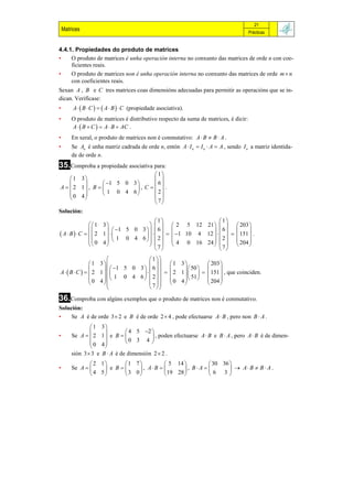 21
    Matrices                                                                          Prácticas


4.4.1. Propiedades do produto de matrices
•    O produto de matrices é unha operación interna no conxunto das matrices de orde n con coe-
     ficientes reais.
•    O produto de matrices non é unha operación interna no conxunto das matrices de orde m  n
     con coeficientes reais.
Sexan A , B e C tres matrices coas dimensións adecuadas para permitir as operacións que se in-
dican. Verifícase:
•        A   B  C    A  B   C (propiedade asociativa).
•       O produto de matrices é distributivo respecto da suma de matrices, é dicir:
        A   B  C   A  B  AC .
•       En xeral, o produto de matrices non é conmutativo: A  B  B  A .
•       Se An é unha matriz cadrada de orde n, entón A  I n  I n  A  A , sendo I n a matriz identida-
        de de orde n.
35.Comproba a propiedade asociativa para:
                                   1
     1 3                          
                1 5 0 3         6
A   2 1 , B             , C  .
                  1 0 4 6         2
     0 4                          
        
                                   7
Solución:
                                      1                    1
             1 3                     2 5 12 21     203 
                       1 5 0 3    6                6           
 A B C   2 1  
                    1 0 4 6     2    1 10 4 12    2    151  .
             0 4                                                  
                                   7   4 0 16 24   7   204 
                                                            
                                 1
            1 3                   1 3          203 
                 1 5 0 3   6         50       
AB C    2 1                    2 1      151  , que coinciden.
                   1 0 4 6  2 
                                               51  
             0 4
                                  0 4
                                           
                                                            
                                                       204 
                                 7
36.Comproba con algúns exemplos que o produto de matrices non é conmutativo.
Solución:
•    Se A é de orde 3  2 e B é de orde 2  4 , pode efectuarse A  B , pero non B  A .
                 1 3
                              4 5 2 
•       Se A   2 1  e B              , poden efectuarse A  B e B  A , pero A  B é de dimen-
                 0 4         0 3 4 
                     
        sión 3  3 e B  A é de dimensión 2  2 .
                2 1     1 7            5 14            30 36 
•       Se A       e B     , A B         , B A           A B  B  A .
                4 5      3 0           19 28          6 3
 