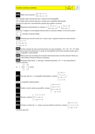 191
 Cuestións, exercicios e problemas                                                  Prácticas


                                  3x  2 y  z  5
245. Dadas estas ecuacións:                           .
                                   2 x  3 y  z  4
245.1.Engade unha ecuación para que o sistema sexa incompatible.
245.2.Engade unha ecuación para que o sistema sexa compatible determinado.
Xustifica en cada caso o procedemento seguido para engadir a ecuación.
                                                   3x  y  1          3x  y  0
246. Representa matricialmente os sistemas     S :              e S ':              .
                                                  11x  4 y  0       11x  4 y  1
Resólveos e indaga se existe algunha relación entre as solucións obtidas e a inversa da matriz
 3 1
       . Xustifica a relación obtida.
11 4 
247. Demostra que non hai valores de         m para os que o seguinte sistema non teña solución:
x  2 y  z  3

x  3y  2z  5 .
 x  my  3z  7

248. Se dous sistemas de catro ecuacións lineais con catro incógnitas,AX  B e AX  B ' teñen
unha mesma matriz de coeficientes A, ¿pode ser incompatible un dos dous sistemas mentres que o
outro é compatible e determinado?
249. Pode ocorrer que un sistema de ecuacións lineal homoxéneo non teña solución? Pode oco-
rrer que teña infinitas solucións? Razoa as respostas.
250. Determina unha matriz        A para que o sistema homoxéneo AX  0 sexa equivalente á
ecuación matricial:
           1 2 
 x y z   2 1    0, 0  .
                  
          1 2 
                  
                                                            x  2 y  1
                                                             yz a
251. Para qué valor de a é compatible determinado o sistema 
                                                                          ?
                                                             x  3 z  1
                                                             yz 2
                                                            
Pode ser compatible indeterminado?
                                                    ax  z  t       1
                                                    ay  z  t       1
252. Estuda e resolve cando sexa posible o sistema 
                                                                          .
                                                    ay  z  2t      2
                                                   
                                                         az  t      0

                        x  y  z  a 1
253. Discute o sistema 2 x  y  az  a .
                       
                        x  ay  z  b
                       
                                                                                      ax  y  z  4
                                                                                     
254. Calcula os valores de       a e b para os que ten infinitas solucións o sistema  x  y  z  b ,
                                                                                      x  ay  z  b
                                                                                     
e resólveo para eles.
 