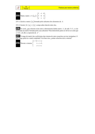 192
                                                                  Prácticas para resolver problemas
            Prácticas


                                  2 1 0 
255. Dada a matriz A   aij    3 0 4 
                                         
                                  2 1 1
                                         
255.1.Calcula a matriz  Aij  formada polos adxuntos dos elementos de A .

255.2.Calcula A  aij e Aij e atopa unha relación entre eles.

256. En xeral, ¿que relación existe entre o determinante dunha matriz A , de orde 3  3 , e o de-
terminante da matriz formada polos seus adxuntos? Para demostralo pode ser útil ter en conta que
 A  B  A  B e a expresión de A1 .

257. O rango da matriz dos coeficientes dun sistema de catro ecuacións con tres incógnitas é 3.
Que rango pode ter a matriz ampliada? Con base niso, ¿cantas solucións terá o sistema?
                       x  3y  z  a
258. Discute o sistema  x  z  b .
                       
                            x z c
                       
 