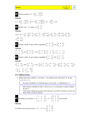 23
 Matrices                                                                       Prácticas


                                   1 1 0 
39.Efectúa o produto  3      2        .
                                   5 2  1 
Solución:
           1 1 0            1 1   0          0
 3   2          3 2            7 7      7  .
           5 2  1            5 2   1           1
                                   3 1
40.Calcula 3 AAt  2 I , sendo   A   .
                                   5 2
Solución:
                 3 1  3 5   1 0      10 17   1 0   30 51   2 0 
3 AAt  2 I  3             2    3         2               
                 5 2  1 2   0 1     17 29   0 1   51 87   0 2 
   28 51 
          .
   51 85 
                                                    3 1 5       4 0 6
41.Calcula a matriz     B que verifica a igualdade          B        .
                                                   1 0 3         0 2 2 
Solución:
 3 1 5       4 0 6       4 0 6   3 1 5   1 1 1 
         B          B                       .
1 0 3         0 2 2       0 2 2   1 0 3   1 2 1 
                                                      1 4            5 4 
42.Calcula a matriz     B que verifica a igualdade 2           3B        .
                                                       3 2          0 1
Solución:
  1 4            5 4        1    1 4   5 4   1    2 8   5 4  
2          3B           B   2                               
   3 2          0 1        3   3 2   0 1  3   6 4   0 1 

  1  3 4   1 43 
                    .
  3  6 3   2 1 
                        
4.4.1. Matriz inversa
       Dada unha matriz cadrada An de orden n , non sempre existe outra matriz Bn tal que
        A  B  B  A  In .
        •    Se existe a tal matriz B , entón dise que é a inversa de A e denótase por A1 .

        •    Dúas matrices cadradas de orde n son inversas se o seu produto é a matriz unidade
             de orde n .
        •    Unha matriz cadrada que posúe inversa dise que é invertible ou regular; no caso con-
             trario recibe o nome de singular.

                                1  1 1      15 8 3 
43.Comproba se as matrices A   1 0 3  e A   9 5 2  son inversas.
                                           1
                                                       
                                2 5 3        5 3 1
                                                     
Solución:
                                                1 0 0
                                      1    1         
As matrices son inversas xa que A  A  A  A   0 1 0  .
                                                0 0 1
                                                       
 