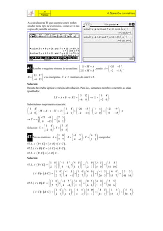 26
                                                                                  4. Operacións con matrices
                Prácticas


As calculadoras TI que usamos tamén poden
axudar neste tipo de exercicios, como se ve nas
copias de pantalla adxuntas.




                                                          X  3Y  A                20 5 
46.Resolve o seguinte sistema de ecuacións:                            , sendo A          ,
                                                          2 X  3Y  B              2 15 
   23 17 
B        e as incógnitas X e Y matrices de orde 2  2 .
   4 15 
Solución:
Resulta favorable aplicar o método de redución. Para iso, sumamos membro a membro as dúas
igualdades:
                                                   3 12        1 4
                               3X  A  B  3 X          X       .
                                                   6 0        2 0 
Substituímos na primeira ecuación:
 1 4                         1 4   20 5   1 4   21 9 
        3Y  A  3Y  A                              
 2 0                        2 0   2 15   2 0   0 15 
         1  21 9   7 3 
 Y                     .
         3  0 15   0 5 
               1 4        7 3
Solución: X        , Y     .
               2 0       0 5
                                 1 0           1 5        4 0
47.Para as matrices:        A           , B       , C       comproba:
                                 2 7           4 1        1 1
47.1. A   B  C    A  B    A  C  .
47.2.  A  B   C   A  C    B  C  .
47.3. A   B  C    A  B   C .
Solución:
                       1 0    1 5   4 0    1              0 3 5  3 5 
47.1. A   B  C                                                   .
                       2 7    4 1   1 1    2              7   5 0   41 10 
                           1 0   1 5   1 0   4              0   1 5   4 0   3 5 
       A B   AC                                                       .
                           2 7   4 1  2 7   1               1   26 3  15 7   41 10 
                        1 0   1            5  4 0 0       5 4 0        5 5
47.2.  A  B   C                                                    .
                      2 7  4                1   1 1   6   6 1 1        30 6 
                             1 0  4           0   1 5   4   0  4      0  1 5   5 5
       AC   B C                                                          .
                            2 7 1             1   4 1  1    1  11     7   15 1  30 6 
 