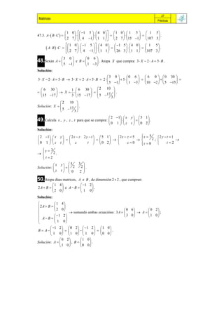 27
 Matrices                                                                     Prácticas



                       1 0   1 5   4 0    1 0   1     5   1 5
47.3. A   B  C                                        .
                       2 7   4 1  1 1    2 7  15      1 107 3 
                        1 0   1 5    4 0   1 5   4   0  1 5
       A  B   C                                       .
                        2 7   4 1   1 1   26 3   1    1  107 3 

48.Sexan A  
                  3  0      0 6 
                       e B       . Atopa X que cumpra: 3  X  2  A  5  B .
                  5 1      1 3 
Solución:
                                              3 0         0 6   6 0   0 30 
3 X  2 A  5 B  3 X  2  A  5 B  2         5                    
                                               5 1       1 3  10 2   5 15 
   6 30            1  6 30   2           10 
            X                           .
  15 17           3 15 17   5 17 3 
                                                 
               2   10 
Solución: X            .
                5 17 
                     3
                                                  2 1   x   y 5 1
49.Calcula     x , y , z , t para que se cumpra:                 .
                                                 0 1   z     t  0 2
Solución:
 2 1   x     y   2x  z 2 y  t   5 1    2 x  z  5   x  5      2y t 1
                                      
                                                                 
                                                                      2; 
                                                                                     
0 1   z       t  z          t   0 2             z0     z  0         t2
                                                                 
  y  3
  
       2.
  t2
  
          x     y  5     3 
Solución:         2       2 .
          z     t  0      2 
                              
50.Atopa dúas matrices,A e B , de dimensión 2  2 , que cumpran:
          1 4           1 2 
2A  B       e A B        .
          2 0           1 0
Solución:
          1    4
2 A  B        
          2    0                                    0 6      0 2
                     sumando ambas ecuacións: 3 A        A    ;
 A  B   1    2                                   3 0     1 0
                 
          1     0
         1 2   0 2   1 2   1 0 
B  A                         .
         1 0 1 0  1 0  0 0
               0 2       1 0
Solución: A        , B     .
               1 0        0 0
 