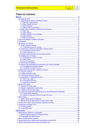 3
 Prácticas para resolver problemas                                                                                                               Prácticas



TÁBOA DE CONTIDOS
Matrices ............................................................................................................................................................ 5
 1. Concepto de matriz .................................................................................................................................... 5
    1.1. Algúns tipos de matrices, atendendo á forma ..................................................................................... 6
          1.1.1. Matriz fila e matriz columna .............................................................................................................................6
          1.1.2. Matriz cadrada. Elementos ..............................................................................................................................7
          1.1.3. Matriz transposta..............................................................................................................................................7
          1.1.4. Matriz simétrica e antisimétrica........................................................................................................................8
       1.2. Algúns tipos de matrices, atendendo aos elementos.......................................................................... 9
          1.2.1. Matriz nula........................................................................................................................................................9
          1.2.2. Matriz diagonal.................................................................................................................................................9
          1.2.3. Matriz unidade ou matriz identidade ..............................................................................................................10
          1.2.4. Matriz triangular .............................................................................................................................................10
          1.2.5. Matriz de permutación ...................................................................................................................................10
   2. Uso de calculadoras e software matemático ........................................................................................... 10
   3. Submatrices ............................................................................................................................................. 12
   4. Operacións con matrices ......................................................................................................................... 14
      4.1. Suma e resta de matrices.................................................................................................................. 14
          4.1.1. Propiedades da suma de matrices ................................................................................................................14
       4.2. Produto dun número por unha matriz—produto externo................................................................... 15
          4.2.1. Propiedades do produto externo....................................................................................................................16
          4.2.2. Espazo vectorial Mm,n,+, ...........................................................................................................................16
       4.3. Produto dunha matriz fila por unha matriz columna.......................................................................... 17
       4.4. Multiplicación de matrices ................................................................................................................. 18
          4.4.1. Propiedades do produto de matrices.............................................................................................................21
          4.4.1. Matriz inversa.................................................................................................................................................23
          4.4.2. Para non despistarse .....................................................................................................................................24
       4.5. Outros tipos de matrices.................................................................................................................... 24
       4.6. Resumo das propiedades das operacións para matrices cadradas.................................................. 25
          4.6.1. Propiedades das operacións internas............................................................................................................25
          4.6.2. Propiedades da operación externa ................................................................................................................25
   5. Complementos teóricos para o estudo de matrices................................................................................. 30
      5.1. Espazos vectoriais............................................................................................................................. 30
      5.2. n-uplas de números reais.................................................................................................................. 30
      5.3. Combinación lineal de vectores......................................................................................................... 31
      5.4. Dependencia e independencia lineal................................................................................................. 31
          5.4.1. Número de n-uplas LI ....................................................................................................................................32
          5.4.2. Propiedade fundamental................................................................................................................................32
          5.4.3. Dependencia lineal de  .............................................................................................................................32
   6. Rango dunha matriz................................................................................................................................. 34
      6.1. Vectores fila nunha matriz ................................................................................................................. 34
      6.2. Rango ou característica dunha matriz............................................................................................... 34
      6.3. Vectores columna nunha matriz........................................................................................................ 34
      6.4. Cálculo do rango polo método de Gauss ou de transformacións elementais ................................... 35
          6.4.1.Transformacións elementais...........................................................................................................................35
          6.4.2. Método de Gauss para o cálculo do rango dunha matriz ..............................................................................35
  7. Matriz inversa........................................................................................................................................... 39
     7.1. Matriz inversa a partir da definición................................................................................................... 39
     7.2. Método de Gauss para calcular a inversa dunha matriz ................................................................... 39
  8. Funcións de TI para o cálculo matricial. Operacións con filas ................................................................. 52
  9. Programando utilidades con TI ................................................................................................................ 53
     9.1. Función gaussfm ............................................................................................................................... 53
     9.2. Programa gaussm ............................................................................................................................. 54
Determinantes ................................................................................................................................................ 56
  1. Determinantes: definición e propiedades................................................................................................. 56
     1.1. Determinantes de orde 2 e 3. Regra de Sarrus................................................................................. 56
     1.2. Propiedades dos determinantes........................................................................................................ 59
  2. Menor complementario e adxunto............................................................................................................ 66
  3. Desenvolvemento dun determinante polos elementos dunha liña........................................................... 67
  4. Método para calcular determinantes de calquera orde............................................................................ 71
 