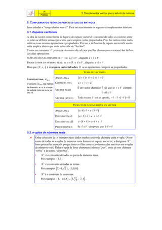 30
                                                         5. Complementos teóricos para o estudo de matrices
                Prácticas


5. COMPLEMENTOS TEÓRICOS PARA O ESTUDO DE MATRICES
Imos estudar o “rango dunha matriz”. Para iso necesitamos os seguintes complementos teóricos.
5.1. Espazos vectoriais
A idea de vector como frecha dá lugar á de espazo vectorial: conxunto de todos os vectores entre
os cales se definen untas operacións que cumpren certas propiedades. Pero hai outros entes mate-
máticos coas mesmas operacións e propiedades. Por iso, a definición de espazo vectorial é moito
máis ampla e aberta que unha colección de “frechas”.
Temos un conxunto, V , entre os elementos do cal (aos que lles chamaremos vectores) hai defini-
das dúas operacións:
                                                       
SUMA DE DOUS ELEMENTOS DE V : se u , v  V , daquela u  v  V
                                                               
PRODUTO POR UN NÚMERO REAL: se a   e u  V , daquela a  u  V
Dise que V , ,  é un espazo vectorial sobre  se as operacións cumpren as propiedades:
                                                            SUMA DE VECTORES
                                                            
O ESPAZO VECTORIAL M m.n
                                   ASOCIATIVA         u  v   w  u  v  w
                                                         
O conxunto M m.n das matrices      CONMUTATIVA        u v  v u
                                                                                        
de dimensión m  n é un espa-                         É un vector chamado 0 tal que se v  V cumpre:
zo vectorial, como se viu na pá-   VECTOR NULO                                  
xina 16.                                                                      v 0  v
                                                                                             
                                   VECTOR OPOSTO      Todo vector v ten un oposto, v : v   v   0

                                                  PRODUTO DUN NÚMERO POR UN VECTOR
                                                                             
                                   ASOCIATIVA         a  b   v  a  b  v 
                                                                                
                                   DISTRIBUTIVA I    a  b  v  a  v  b  v
                                                                               
                                   DISTRIBUTIVA II   a  u  v   a  u  a  v
                                                                                    
                                   PRODUTO POR 1     Se v  V cúmprese que 1  v  v

5.2. n-uplas de números reais
        Unha colección de n números reais dados nunha certa orde chámase unha n–upla. O con-
         xunto de todas as n–uplas de números reais forman un espazo vectorial, e desígnase  n .
         Imos prestarlles atención porque tanto as filas coma as columnas das matrices son n-uplas
         de números reais. Unha n–upla de dous elementos chámase “par”, unha de tres chámase
         “terna” e de catro, “cuaterna”.
         •        2 é o conxunto de todos os pares de números reais.
                 Por exemplo:  3, 7  .
         •        3 é o conxunto de todas as ternas.
                                           
                 Por exemplo: 7, 1, 2 ,  0, 0,0  .

         •        4 é o conxunto de cuaternas.
                                                          
                 Por exemplo:  4, 1, 0, 6  , 3, 2 , 7, 4 .
                                                    5
 