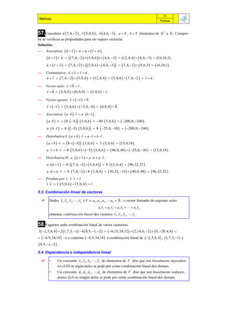 31
 Matrices                                                                                          Prácticas


                                            
57.Considera u  7, 4, 2  , v  5, 0, 6  , w  4, 6, 3 ,     a  8 , b  5 elementos de  3 e  . Compro-
ba se verifican as propiedades para ser espazo vectorial.
Solución:
                             
— Asociativa:  u  v   w  u   v  w  .
                    
       u  v   w    7, 4, 2    5, 0, 6     4, 6, 3  12, 4, 4    4, 6, 3  16,10,1 .
        
      u   v  w    7, 4, 2     5, 0, 6    4, 6, 3    7, 4, 2    9, 6,3   16,10,1 .
                             
— Conmutativa: u  v  v  u .
                                                                                          
      u  v   7, 4, 2    5, 0, 6   12, 4, 4    5, 0, 6    7, 4, 2   v  u .
                          
— Vector nulo: v  0  v .
                                                           
      v  0   5, 0, 6    0, 0, 0    5, 0, 6   v .
                                      
— Vector oposto: v   v   0 .
                                                                   
      v   v    5, 0, 6    5, 0, 6    0, 0,0   0 .
                                                 
— Asociativa:  a  b   v  a   b  v  .
                  
       a  b   v  8   5     5, 0, 6   40   5, 0,6    200, 0, 240  .
                
      a   b  v   8    5    5, 0, 6    8   25, 0, 30    200, 0, 240  .
                                                       
— Distributiva I:  a  b   v  a  v  b  v .
                    
       a  b   v  8   5     5, 0, 6   3   5, 0, 6   15, 0,18  .
                    
      a  v  b  v  8   5, 0, 6    5    5, 0, 6    40, 0, 48    25, 0, 30   15, 0,18  .
                                                        
— Distributiva II: a   u  v   a  u  a  v .
              
      a   u  v   8    7, 4, 2    5, 0,6    8  12, 4, 4    96,32,32  .
                    
      a  u  a  v  8   7, 4, 2   8   5, 0, 6    56,32, 16    40, 0, 48    96,32,32  .
                                
— Produto por 1: 1  v  v
                                                 
      1  v  1   5, 0, 6    5, 0, 6   v .

5.3. Combinación lineal de vectores
                              
        Dados v1 , v2 , v3 , , vn  V e a1 , a2 , a3 , an   , o vector formado do seguinte xeito:
                                                                           
                                                a1v1  a2 v2  a3 v3    an vn
                                                                       
         chámase combinación lineal dos vectores v1 , v2 , v3 , , vn .

58.Fagamos unha combinación lineal de varias cuaternas:
3  2,5,8, 4   2 1, 7,3, 1  4  0,5, 1, 2    6,15, 24,12    2,14, 6, 2    0, 20, 4,8  
  4,9,34,18   a cuaterna  4,9,34,18  é combinación lineal de  2,5,8, 4  , 1, 7,3, 1 e
 0,5, 1, 2  .
5.4. Dependencia e independencia lineal
                                          
        •     Un conxunto v1 , v2 , v3 , , vn de elementos de V dise que son linealmente dependen-
               tes (LD) se algún deles se pode pór como combinación lineal dos demais.
                                           
         •     Un conxunto u1 , u2 , u3 , , un de elementos de V dise que son linealmente indepen-
               dentes (LI) se ningún deles se pode pór como combinación lineal dos demais.
 