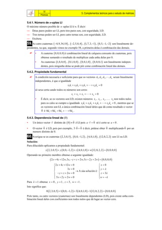 32
                                                                5. Complementos teóricos para o estudo de matrices
              Prácticas


5.4.1. Número de n-uplas LI
O máximo número posible de n -uplas LI é n. É dicir:
— Dous pares poden ser LI, pero tres pares son, con seguridade, LD.
— Tres ternas poden ser LI, pero catro ternas son, con seguridade, LD.
— Etcétera.
59.As catro cuaternas  4,9,34,18  ,  2,5,8, 4  , 1, 7,3, 1 ,  0,5, 1, 2                  son linealmente de-
pendentes, xa que, segundo vimos no exemplo 58, a primeira delas é combinación das demais.
       •     A cuaterna  0, 0,0, 0  é combinación lineal de calquera conxunto de cuaternas, pois
              obtense sumando o resultado de multiplicar cada unha delas por 0.
        •     As cuaternas 1, 0, 0, 0  ,  0,1, 0, 0  ,  0, 0,1, 0  ,  0, 0, 0,1 son linealmente indepen-
              dentes, pois ningunha delas se pode pór como combinación lineal das demais.

5.4.2. Propiedade fundamental
                                                                               
       A condición necesaria e suficiente para que os vectores u1 , u2 , u3 , , un sexan linealmente
        independentes, é que a igualdade
                                                                
                                      x1u1  x2 u2  x3u3    xn un  0
        só sexa certa cando todos os números son ceros:
                                                   x1  x2  x3    xn  0
        •     É dicir, se os vectores son LD, existen números x1 , x2 , x3 , …. xn non todos nulos
                                                                            
              para os cales se cumpre a igualdade x1u1  x2 u2  x3u3    xn un  0 , mentres que se
              os vectores son LI, a única combinación lineal deles que dá como resultado o vector
                                       
              0 é 0u1  0u2  0u3    0un .

5.4.3. Dependencia lineal de 
                                                          
•    Un único vector v distinto de  0   0 é LI pois a  v  0 só é certo se a  0 .
                                                                                    
•    O vector 0 é LD, pois por exemplo, 3  0  0 é dicir, pódese obter 0 multiplicando 0 por un
     numero distinto de 0.
60.Averigua se as cuaternas  2,3, 0,5 ,  0, 0, 1, 2  ,  4, 0,1, 0  , 12, 0, 2, 2             son LI ou LD.
Solución:
Para dilucidalo aplicamos a propiedade fundamental:
                   x  2,3, 0,5   y  0, 0, 1, 2   z  4, 0,1, 0   w 12, 0, 2, 2    0, 0, 0, 0 
Operando no primeiro membro obtense a seguinte igualdade:
                           2 x  4 z  12w,3x,  y  z  2 w,5 x  2 y  2w    0, 0, 0, 0 
                               2 x  4 z  12 w  0                                 x0
                                            3x  0                                  y
                                                                                    
                                                     A súa solución é:             
                                y  z  2w  0                                      z  3
                               5x  2 y  2w  0
                                                                                     w  
                                                                                     
Para   1 obtense x  0 , y  1 , z  3 , w  1 .
Isto significa que:
                    0  2,3, 0,5   1 0, 0, 1, 2   3  4, 0,1, 0   1 12, 0, 2, 2    0, 0, 0, 0 
Polo tanto, os catro vectores (cuaternas) son linealmente dependentes (LD), pois existe unha com-
binación lineal deles con coeficientes non todos nulos que dá lugar ao vector cero.
 