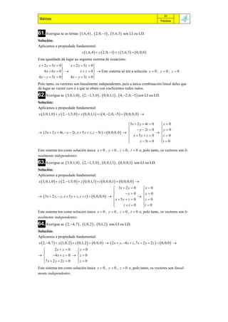 33
 Matrices                                                                                            Prácticas



61.Averigua se as ternas 1, 6, 4  ,  2, 0, 1 ,  5, 6,3 son LI ou LD.
Solución:
Aplicamos a propiedade fundamental:
                                    x 1, 6, 4   y  2, 0, 1  z  5, 6,3    0, 0, 0 
Esta igualdade dá lugar ao seguinte sistema de ecuacións:
x  2 y  5z  0    x  2 y  5z  0
                                     
    6 x  6 z  0         x  z  0   Este sistema só ten a solución x  0 , y  0 , z  0 .
4 x  y  3z  0   4 x  y  3z  0
Polo tanto, os vectores son linealmente independentes, pois a única combinación lineal deles que
dá lugar ao vector cero é a que se obtén con coeficientes todos nulos.
62.Averigua se  3, 0,1, 0  ,  2, 1,5, 0  ,  0, 0,1,1 ,  4, 2, 0, 5  son LI ou LD.
Solución:
Aplicamos a propiedade fundamental:
x  3, 0,1, 0   y  2, 1,5, 0   z  0, 0,1,1  t  4, 2, 0, 5    0, 0, 0, 0  

                                                                        3 x  2 y  4t  0   x  0
                                                                               y  2t  0   y  0
                                                                                             
  3x  2 y  4t ,  y  2t , x  5 y  z, z  5t    0, 0, 0, 0                       
                                                                         x  5y  z  0      z  0
                                                                        
                                                                                z  5t  0   t  0
                                                                                              

Este sistema ten como solución única x  0 , y  0 , z  0 , t  0 e, polo tanto, os vectores son li-
nealmente independentes.
63.Averigua se  3, 0,1, 0  ,  2, 1,5, 0  ,  0, 0,1,1 ,  0, 0, 0,1        son LI ou LD.
Solución:
Aplicamos a propiedade fundamental:
x  3, 0,1, 0   y  2, 1,5, 0   z  0, 0,1,1  t  0, 0,0,1   0, 0, 0, 0  
                                                             3x  2 y  0    x  0
                                                                   y  0    y  0
                                                                             
  3x  2 y,  y, x  5 y  z , z  t    0, 0, 0, 0                   
                                                            x  5y  z  0   z  0
                                                            
                                                                 z t  0    t  0
                                                                              
Este sistema ten como solución única x  0 , y  0 , z  0 , t  0 e, polo tanto, os vectores son li-
nealmente independentes.
64.Averigua se  2, 4, 7  , 1, 0, 2  ,  0,1, 2        son LI ou LD.
Solución:
Aplicamos a propiedade fundamental:
x  2, 4, 7   y 1, 0, 2   z  0,1, 2    0, 0, 0    2 x  y, 4 x  z, 7 x  2 y  2 z    0, 0, 0  
         2x  y  0    y  0
                       
       4 x  z  0   z  0
  7 x  2 y  2 z  0  z  0
                       
Este sistema ten como solución única x  0 , y  0 , z  0 e, polo tanto, os vectores son lineal-
mente independentes.
 