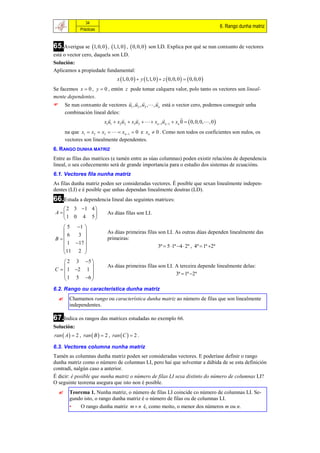 34
                                                                                             6. Rango dunha matriz
              Prácticas



65.Averigua se 1, 0, 0  , 1,1, 0  ,  0, 0,0     son LD. Explica por qué se nun conxunto de vectores
está o vector cero, daquela son LD.
Solución:
Aplicamos a propiedade fundamental:
                                  x 1, 0, 0   y 1,1, 0   z  0, 0, 0    0, 0, 0 
Se facemos x  0 , y  0 , entón z pode tomar calquera valor, polo tanto os vectores son lineal-
mente dependentes.
                                               
 Se nun conxunto de vectores u1 , u2 , u3 , , un está o vector cero, podemos conseguir unha
     combinación lineal deles:
                                                             
                       x1u1  x2 u2  x3u3    xn 1un 1  xn 0   0, 0, 0, , 0 
      na que x1  x2  x3    xn 1  0 e xn  0 . Como non todos os coeficientes son nulos, os
      vectores son linealmente dependentes.
6. RANGO DUNHA MATRIZ
Entre as filas das matrices (e tamén entre as súas columnas) poden existir relacións de dependencia
lineal, o seu coñecemento será de grande importancia para o estudio dos sistemas de ecuacións.
6.1. Vectores fila nunha matriz
As filas dunha matriz poden ser consideradas vectores. É posible que sexan linealmente indepen-
dentes (LI) e é posible que unhas dependan linealmente doutras (LD).
66.Estuda a dependencia lineal das seguintes matrices:
     2 3 1 4 
 A                        As dúas filas son LI.
    1 0 4 5
     5 1 
                           As dúas primeiras filas son LI. As outras dúas dependen linealmente das
      6  3 
 B                         primeiras:
     1 17 
                                                   3ª  5 1ª 4  2ª , 4ª  1ª 2ª
    11 2 
     2 3 5 
                           As dúas primeiras filas son LI. A terceira depende linealmente delas:
C   1 2 1 
     1 5 6                                                3ª  1ª 2ª
            
6.2. Rango ou característica dunha matriz
       Chamamos rango ou característica dunha matriz ao número de filas que son linealmente
        independentes.

67.Indica os rangos das matrices estudadas no exemplo 66.
Solución:
ran  A   2 , ran  B   2 , ran  C   2 .

6.3. Vectores columna nunha matriz
Tamén as columnas dunha matriz poden ser consideradas vectores. E poderíase definir o rango
dunha matriz como o número de columnas LI, pero hai que solventar a dúbida de se esta definición
contradí, nalgún caso a anterior.
É dicir: é posible que nunha matriz o número de filas LI sexa distinto do número de columnas LI?
O seguinte teorema asegura que isto non é posible.
       Teorema 1. Nunha matriz, o número de filas LI coincide co número de columnas LI. Se-
        gundo isto, o rango dunha matriz é o número de filas ou de columnas LI.
        •   O rango dunha matriz m  n é, como moito, o menor dos números m ou n.
 