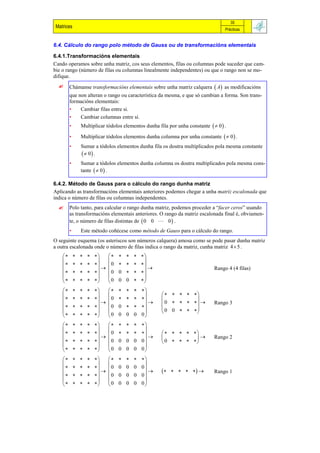 35
Matrices                                                                           Prácticas


6.4. Cálculo do rango polo método de Gauss ou de transformacións elementais

6.4.1.Transformacións elementais
Cando operamos sobre unha matriz, cos seus elementos, filas ou columnas pode suceder que cam-
bie o rango (número de filas ou columnas linealmente independentes) ou que o rango non se mo-
difique.
        Chámanse transformacións elementais sobre unha matriz calquera  A  as modificacións
         que non alteran o rango ou característica da mesma, e que só cambian a forma. Son trans-
         formacións elementais:
         •    Cambiar filas entre si.
         •    Cambiar columnas entre si.
         •     Multiplicar tódolos elementos dunha fila por unha constante   0  .

         •     Multiplicar tódolos elementos dunha columna por unha constante   0  .
         •     Sumar a tódolos elementos dunha fila os doutra multiplicados pola mesma constante
                 0 .
         •     Sumar a tódolos elementos dunha columna os doutra multiplicados pola mesma cons-
               tante   0  .

6.4.2. Método de Gauss para o cálculo do rango dunha matriz
Aplicando as transformacións elementais anteriores podemos chegar a unha matriz escalonada que
indica o número de filas ou columnas independentes.
        Polo tanto, para calcular o rango dunha matriz, podemos proceder a “facer ceros” usando
         as transformacións elementais anteriores. O rango da matriz escalonada final é, obviamen-
         te, o número de filas distintas de  0 0  0  .
         •     Este método coñécese como método de Gauss para o cálculo do rango.
O seguinte esquema (os asteriscos son números calquera) amosa como se pode pasar dunha matriz
a outra escalonada onde o número de filas indica o rango da matriz, cunha matriz 4  5 .
                           
                                     
              
                           0      
                                                                             Rango 4 (4 filas)
                     0   0   
                                     
                     0   0 0  
                           
                                                      
                     0                            
              
                      
                            0   0   
                                                     0                Rango 3
                                                  0 0   
                                                               
                     0   0 0 0 0
                           
                                     
              
                           0      
                                          
                                                          
                                                                         Rango 2
                       0   0 0 0 0             0    
                                     
                     0   0 0 0 0
                           
                                     
              
                           0   0 0 0 0
                                                                     Rango 1
                     0   0 0 0 0
                                     
                     0   0 0 0 0
 