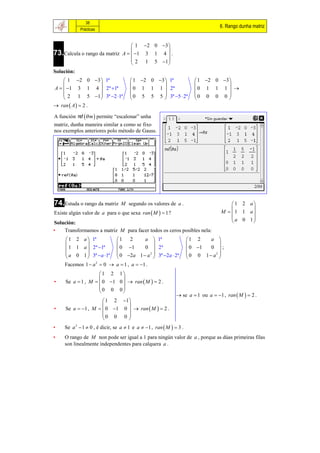 38
                                                                                  6. Rango dunha matriz
            Prácticas


                                  1  2 0 3 
73.Calcula o rango da matriz A   1 3 1 4  .
                                             
                                  2 1 5 1 
                                             
Solución:
     1 2 0 3  1ª                   1 2 0 3  1ª                   1 2 0 3 
                                                                               
A   1 3 1 4  2ª 1ª                0 1 1 1  2ª                    0 1 1 1  
     2 1 5 1  3ª 2 1ª             0 5 5 5  3ª 5  2ª            0 0 0 0 
                                                                               
 ran  A   2 .

A función ref  m  permite “escalonar” unha
matriz, dunha maneira similar a como se fixo
nos exemplos anteriores polo método de Gauss.




74.Estuda o rango da matriz      M segundo os valores de a .                           1 2 a
                                                                                            
Existe algún valor de a para o que sexa ran  M   1 ?                            M  1 1 a
                                                                                       a 0 1
Solución:                                                                                   
•   Transformamos a matriz M para facer todos os ceros posibles nela:
      1 2 a  1ª              1 2          a  1ª                  1 2     a 
                                                                             
      1 1 a  2ª 1ª           0 1        0  2ª                   0 1   0 ;
      a 0 1  3ª a 1ª        0 2a 1  a 2  3ª 2a  2ª          0 0 1  a2 
                                                                             
     Facemos 1  a 2  0      a  1 , a  1 .
                    1 2 1
                            
•    Se a  1 , M   0 1 0   ran  M   2 .
                    0 0 0
                            
                                                               se a  1 ou a  1 , ran  M   2 .
                      1 2 1 
                             
•    Se a  1 , M   0 1 0   ran  M   2 .
                     0 0 0 
                             
•    Se a 2  1  0 , é dicir, se a  1 e a  1 , ran  M   3 .
•    O rango de M non pode ser igual a 1 para ningún valor de a , porque as dúas primeiras filas
     son linealmente independentes para calquera a .
 