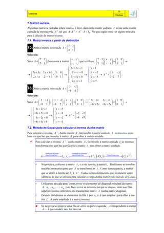 39
 Matrices                                                                           Prácticas


7. M ATRIZ INVERSA
Algunhas matrices cadradas teñen inversa, é dicir, dada unha matriz cadrada A existe unha matriz
cadrada da mesma orde A1 tal que A  A1  A1  A  I n . No que segue imos ver algúns métodos
para o cálculo da matriz inversa.
7.1. Matriz inversa a partir da definición
                                        7 3
75.Obtén a matriz inversa de         A    .
                                        2 1
Solución:
            7 3                      x y                     7 3  x y   1 0 
Sexa A         ; buscamos a matriz         que verifique:                   
            2 1                      z t                     2 1  z t   0 1 
                                     7 x  3 z  1    x  1
                                                     
    7 x  3z 7 y  3t   1 0      2 x  z  0       z  2            1 3 
                                                          A 1        .
    2x  z 2 y  t   0 1         7 y  3t  0      y  3            2 7 
                                     2 y  t  1      t  7
                                                     
                                        3 2 
76.Obtén a matriz inversa de         A      .
                                        8 5 
Solución:
            3 2   3 2   x y   1             0    3x  2 z   3 y  2t   1 0 
Sexa A              ;                                                     
            8 5   8 5   z t   0             1    8 x  5 z 8 y  5t   0 1 
    3x  2 z  1          x  5
                        
     8 x  5 z  0       z  8           5    2 
                                  A 1            .
     3 y  2t  0         y  2           8    3 
     
    8 y  5t  1          
                           t  3
                        
7.2. Método de Gauss para calcular a inversa dunha matriz
Para calcular a inversa, A1 , dunha matriz A , farémoslle á matriz unidade, I , os mesmos cam-
bios aos que hai que someter a matriz A para obter a matriz unidade.
      Para calcular a inversa, A1 , dunha matriz A , farémoslle á matriz unidade I n as mesmas
       transformacións que hai que facerlle á matriz A para obter a matriz unidade.

                 Sometida a certas         Sometida as mesmas
            A  I n , I n  A1 ,  A I n    I n A1 
               transformacións
                                transformacións
                                                       Transformacións
                                                                        

       •     Na práctica, colócase a matriz A , e a súa dereita, a matriz I n . Realízanse as transfor-
             macións necesarias para que A se transforme en I n . Como consecuencia, a matriz
             que se obtén á dereita de I n é A1 . Todas as transformacións que se realicen serán
             idénticas ás que se utilizan para calcular o rango dunha matriz polo método de Gauss.

       •     Utilizarase en cada paso como pivote os elementos da diagonal principal da matriz
              A : a11 , a22 , …, ann para facer ceros na columna na que se atopan, tanto nas filas
             superiores como inferiores, ata transformar matriz A nunha matriz diagonal.
       •     Despois dividiranse os elementos da fila i por aii  A (sen ampliar) para obter a ma-
             triz I n . A parte ampliada é a matriz inversa.

            Se no proceso aparece unha fila de ceros na parte esquerda —correspondente á matriz
             A — é que a matriz non ten inversa.
 