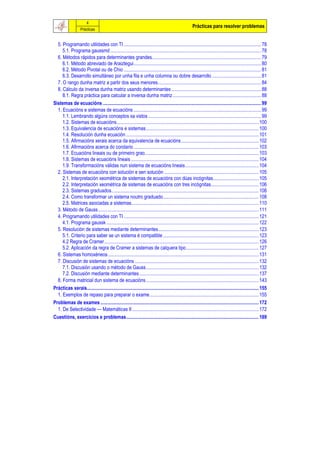 4
                                                                                                        Prácticas para resolver problemas
                    Prácticas


  5. Programando utilidades con TI ................................................................................................................ 78
     5.1. Programa gaussmd ........................................................................................................................... 78
  6. Métodos rápidos para determinantes grandes......................................................................................... 79
     6.1. Método abreviado de Araiztegui........................................................................................................ 80
     6.2. Método Pivotal ou de Chio ................................................................................................................ 81
     6.3. Desarrollo simultáneo por unha fila e unha columna ou dobre desarrollo ........................................ 81
  7. O rango dunha matriz a partir dos seus menores.................................................................................... 84
  8. Cálculo da inversa dunha matriz usando determinantes ......................................................................... 88
     8.1. Regra práctica para calcular a inversa dunha matriz ........................................................................ 88
Sistemas de ecuacións ................................................................................................................................. 99
  1. Ecuacións e sistemas de ecuacións ........................................................................................................ 99
     1.1. Lembrando algúns conceptos xa vistos ............................................................................................ 99
     1.2. Sistemas de ecuacións.................................................................................................................... 100
     1.3. Equivalencia de ecuacións e sistemas............................................................................................ 100
     1.4. Resolución dunha ecuación ............................................................................................................ 101
     1.5. Afirmacións xerais acerca da equivalencia de ecuacións ............................................................... 102
     1.6. Afirmacións acerca do corolario ...................................................................................................... 103
     1.7. Ecuacións lineais ou de primeiro grao............................................................................................. 103
     1.8. Sistemas de ecuacións lineais ........................................................................................................ 104
     1.9. Transformacións válidas nun sistema de ecuacións lineais............................................................ 104
  2. Sistemas de ecuacións con solución e sen solución ............................................................................. 105
     2.1. Interpretación xeométrica de sistemas de ecuacións con dúas incógnitas..................................... 105
     2.2. Interpretación xeométrica de sistemas de ecuacións con tres incógnitas....................................... 106
     2.3. Sistemas graduados........................................................................................................................ 108
     2.4. Como transformar un sistema noutro graduado.............................................................................. 108
     2.5. Matrices asociadas a sistemas........................................................................................................ 110
  3. Método de Gauss................................................................................................................................... 111
  4. Programando utilidades con TI .............................................................................................................. 121
     4.1. Programa gaussk ............................................................................................................................ 122
  5. Resolución de sistemas mediante determinantes.................................................................................. 123
     5.1. Criterio para saber se un sistema é compatible .............................................................................. 123
     4.2 Regra de Cramer.............................................................................................................................. 126
     5.2. Aplicación da regra de Cramer a sistemas de calquera tipo ........................................................... 127
  6. Sistemas homoxéneos........................................................................................................................... 131
  7. Discusión de sistemas de ecuacións ..................................................................................................... 132
     7.1. Discusión usando o método de Gauss............................................................................................ 132
     7.2. Discusión mediante determinantes ................................................................................................. 137
  8. Forma matricial dun sistema de ecuacións............................................................................................ 143
Prácticas xerais............................................................................................................................................ 155
  1. Exemplos de repaso para preparar o exame......................................................................................... 155
Problemas de exames ................................................................................................................................. 172
  1. De Selectividade — Matemáticas II ....................................................................................................... 172
Cuestións, exercicios e problemas............................................................................................................ 189
 