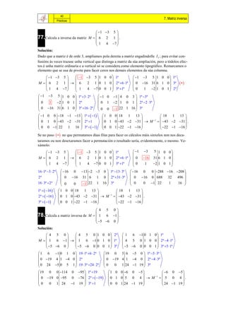 40
                                                                                    7. Matriz inversa
               Prácticas


                                     1 3 5 
77.Calcula a inversa da matriz M   6 2 1  .
                                             
                                    1 4 7 
                                             
Solución:
Dado que a matriz é de orde 3, ampliamos pola dereita a matriz engadíndolle I 3 ; para evitar con-
fusións ás veces trazase unha vertical que distinga a matriz da súa ampliación, pero a tódolos efec-
tos é unha matriz ordinaria e a vertical só se considera como elemento tipográfico. Remarcamos o
elemento que se usa de pivote para facer ceros nos demais elementos da súa columna.
      1 3 5    1 3 5 1 0 0  1ª           1 3 5 1 0 0  1ª
                                                            
M  6 2 1    6        2 1 0 1 0  2ª 6 1ª  0 16 31 6 1 0  3ª                          
     1 4 7      1     4 7 0 0 1  3ª 1ª   0   1 2 1 0 1  2ª
                                                            
 1 3 5 1 0 0  1ª 3  2ª    1 0 1 4 0 3  1ª 3ª
                                               
0     1 2 1 0 1  2ª          0 1 2 1 0 1  2ª 2  3ª
 0 16 31 6 1 0  3ª 16  2ª                   
                              0 0 1 22 1 16  3ª
 1 0 0 18 1 13  1ª   1            1 0 0 18  1 13           18  1 13 
                                                               1             
 0 1 0 43 2 31  2ª 1                  0 1 0 43 2 31   M   43 2 31  .
 0 0 1 22 1 16  3ª   1               0 0 1 22 1 16         22 1 16 
                                                                              
Se no paso   no que permutamos dúas filas para facer os cálculos máis sinxelos non nos deca-
taramos ou non desexaramos facer a permutación o resultado sería, evidentemente, o mesmo. Ve-
xámolo:
         1 3 5     1 3         5 1 0 0  1ª              1   3     5 1 0 0
                                                                                 
M  6 2 1    6          2        1 0 1 0  2ª 6 1ª       0     16    31 6 1 0 
        1 4 7       1            7 0 0 1  3ª 1ª         0            2 1 0 1 
                         4                                        1              
16 1ª 3  2ª  16 0 13 2         3    0  1ª 13  3ª    16 0 0 288 16 208 
                                                                                   
2ª              0 16 31 6            1    0  2ª 31  3ª    0 16 0 688 32 496 
16  3ª 2ª                               16  3ª             0   0 1 22       16 
                0   0    1 22        1                                    1       
1ª   16      1 0 0 18  1 13              18  1 13 
                                                        
2ª   16      0 1 0 43 2 31   M 1   43 2 31  .
3ª   1       0 0 1 22 1 16            22 1 16 
                                                        
                                    4 5 0
78.Calcula a matriz inversa de M   1 6 1 .
                                            
                                    5 6 0 
                                            
Solución:
     4 5 0     4 5 0 1 0 0  2ª                        1 6 1 0 1 0  1ª
                                                                    
M   1 6 1   1 6 1 0 1 0  1ª                       4 5 0 1 0 0  2ª 4 1ª
     5 6 0   5 6 0 0 0 1  3ª                      5 6 0 0 0 1  3ª 5 1ª
                                                                    
 1 6 1 0 1 0  19 1ª 6  2ª             19 0 5 6 5 0  1ª 5  3ª
                                                           
 0 19 4 1 4 0  2ª                        0 19 4 1 4 0  2ª 4  3ª
 0 24 5 0 5 1  19  3ª 24  2ª          0   0 1 24 1 19  3ª
                                                           
19 0 0 114 0 95  1ª 19                     1 0 0 6 0 5        6 0 5 
                                                                           
 0 19 0 95 0 76  2ª   19 
                                                                  1
                                               0 1 0 5 0 4   M   5 0 4  .
0   0 1 24 1 19  3ª 1                       0 0 1 24 1 19      24 1 19 
                                                                           
 