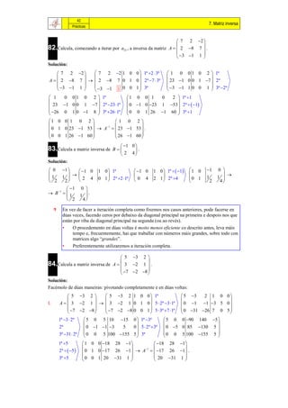42
                                                                                     7. Matriz inversa
                 Prácticas


                                                                  7 2 2 
82.Calcula, comezando a iterar por a33 , a inversa da matriz A   2 8 7  .
                                                                          
                                                                  3 1 1 
                                                                          
Solución:
     7 2 2     7 2 2 1 0 0  1ª 2  3ª                     1 0 0 1 0 2  1ª
                                                                            
A   2 8 7    2 8 7 0 1 0  2ª 7  3ª                     23 1 0 0 1 7  2ª
     3 1 1                                                 3 1 1 0 0 1  3ª 2ª
                3 1 1 0 0 1  3ª                                           
 1   0 0 1 0 2  1ª                        1 0 0 1     0  2  1ª 1
                                                            
  23 1 0 0 1 7  2ª 23 1ª               0 1 0 23 1 53  2ª   1
 26 0 1 0 1 8  3ª 26 1ª                0 0 1 26 1 60  3ª 1
                                                            
1 0 0 1 0 2              1 0 2
                                   
 0 1 0 23 1 53   A1   23 1 53  .
 0 0 1 26 1 60           26 1 60 
                                   
                                        1 0 
83.Calcula a matriz inversa de       B      .
                                        2 4
Solución:
 0        1    1 0       1 0  1ª           1 0   1 0  1ª   1   1 0    1      0 
                                                                                            
1         1   2 4             
                              0 1  2ª 2 1ª
                                                            
                                                         2 1  2ª 4        0 1    1       1 
 2         2                                 0 4                                   2    4
          1          0 
 B 1   1             
                       1 .
         
          2            4

          En vez de facer a iteración completa como fixemos nos casos anteriores, pode facerse en
           dúas veces, facendo ceros por debaixo da diagonal principal na primeira e despois nos que
           están por riba da diagonal principal na segunda (ou ao revés).
           •    O procedemento en dúas voltas é moito menos eficiente co descrito antes, leva máis
                tempo e, frecuentemente, hai que traballar con números máis grandes, sobre todo con
                matrices algo “grandes”.
           •    Preferentemente utilizaremos a iteración completa.

                                    5 3 2 
84.Calcula a matriz inversa de A   3 2 1  .
                                             
                                    7 2 8 
                                             
Solución:
Facémolo de dúas maneiras: pivotando completamente e en dúas voltas:
              5 3 2     5 3 2 1 0 0  1ª                           5 3   2 1 0 0
                                                                                    
I.       A   3 2 1    3 2 1 0 1 0  5  2ª 3 1ª                0 1 1 3 5 0 
              7 2 8   7 2 8 0 0 1  5  3ª 7 1ª              0 31 26 7 0 5 
                                                                                    
         1ª 3  2ª      5 0 5 10 15 0  1ª 3ª              5 0 0 90 140 5 
                                                                              
         2ª              0 1 1 3 5   0  5  2ª 3ª        0 5 0 85 130 5 
         3ª 31  2ª     0 0 5 100 155 5  3ª                0 0 5 100 155 5 
                                                                              
         1ª 5          1 0 0 18 28 1        18 28 1
                                                        
         2ª   5                          1
                        0 1 0 17 26 1  A   17 26 1 .
         3ª 5          0 0 1 20 31 1         20 31 1 
                                                        
 