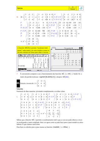 43
 Matrices                                                                                     Prácticas



           5 3 2       5 3 2 1 0 0  1ª                                     5 3   2 1 0 0
                                                                                             
II.   M   3 2 1    3 2 1 0 1 0  5  2ª 3 1ª                            0 1 1 3 5 0 
            7  2 8   7 2 8 0 0 1  5  3ª 7 1ª                        0 31 26 7 0 5 
                                                                                             
      1ª             5 3 2 1   0   0  5 1ª 2  3ª                 25 15 0 195 310 10 
                                                                                           
      2ª             0 1 1 3 5   0  5  2ª 3ª                    0 5 0 85 130 5 
      3ª 31  2ª    0 0 5 100 155 5  3ª                           0    0 5 100 155 5 
                                                                                           
      1ª 3  2ª 25       0    0 450    700  25  1ª 25             1 0 0 18 28 1
                                                                                     
      2ª        0         5 0 85        130 5  2ª   5           0 1 0 17 26 1 
      3ª        0         0    5 100     155 5  3ª 5                0 0 1 20 31 1 
                                                                                     
               18        28 1
                                
       A1   17        26 1 .
               20         31 1 
                                

 A función rref  m  permite “escalonar total-
 mente” unha matriz, de xeito similar a como se
 fai polo método de Gauss para obter a inversa.




     É conveniente comparar o uso e funcionamento das funcións ref                 e rref   . Sendo  a   a
      matriz de partida tecleouse: augment  θa,identity  3   e despois     rref  ans  .

                             1 2 1 
85.Calcula a inversa de A   3 0 4  .
                                    
                            0 4 1
                                    
Solución:
Facémolo de dúas maneiras: pivotando completamente e en dúas voltas:
       1 2 1   1 2 1                1 0 0  1ª                  1 2 1       1  0 0  3 1ª 2ª
                                                                                     
I.     3 0 4   3 0 4                 0 1 0  2ª 3 1ª          0 6 1         3 1 0  2ª
      0 4 1    0 4 1                  0 0 1  3ª                 0 4 1         0 0 1  3  3ª 2  2ª
                                                                                     
      3 0 4        0    0  1ª 4  3ª
                           1                    3 0 0         24    9  12  1ª 3
                                                                          
      0 6 1        3 1 0  2ª 3ª             0 6 0         9     3 3  2ª 6
      0 0 1        6 2 3  3ª                 0 0 1         6      2 3  3ª
                                                                          
      1 0 0        8      3   4               8      3    4 
                                                                 
      0 1 0         32    1
                              2  1 2   A 1    3     1   1 .
                                                       2     2    2
      0 0 1                2 3                                  
                    6                             6     2   3 

Sábese que a función rref       permite o escalonamento total e que co seu uso pode obterse a inver-
sa escalonando a matriz ampliada. Imos ver agora como se pode facer paso a paso usando as calcu-
ladoras TI que citamos neste tema.
Para facer os cálculos paso a paso úsanse as funcións mrowAdd               e mRow    .
 