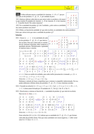 51
 Matrices                                                                           Prácticas



102. A táboa adxunta amosa a cantidade de vitaminas    A , B e C que po-
                                                                                                A B C
súe cada un dos produtos P , Q , R , S por unidade de peso.
                                                                                      P     1    2   0
102.1.Quérese elaborar unha dieta na que entren todos os produtos e de manei-                         
ra que conteña 20 unidades de vitamina A , 25 de vitamina B e 6 de vitamina           Q     1    0   2
C . É posible facelo? De cantas maneiras?                                             R     2    1   0
                                                                                                      
102.2.Se a cantidade de produto Q é de 2 unidades, ¿cales serán as cantidades         S     1    1   1
dos outros produtos nesa dieta?
102.3.Obtén, en función da cantidade Q que entre na dieta, as cantidades dos outros produtos.
Entre que valores tería que estar a cantidade de produto Q ?
Solución:
102.1. Sexan  x    y    z t  ás cantidades de cada                        A B C
     un dos produtos P , Q , R e S que interve-                P 1             2   0
                                                     P Q R S                             A B C
     ñen na dieta. Para que a dieta teña as cantida-           Q 1              0   2
                                                     x y z t                         20 25 6 
     des de vitaminas requiridas, debe cumprirse a             R 2             1   0
     igualdade adxunta. Multiplicando e igualando                                   
                                                               S 1             1   1
     as matrices tense o sistema:

       x  y  2 z  t  20   1 1 2 1            20  1ª          1 1 2 1          20  2 1ª 2ª
                                                                                      
           2 x  z  t  25   2 0 1 1           25  2ª 2 1ª    0 2 3 1      15  2ª
               2y  t  6     0 2 0 1            6  3ª           0 2 0 1           6  3ª 2ª
                                                                                      
       2 0 1 1 25                                 2 0 1 25    1ª                2 0 1 25   
                              t                                                              
       0 2 3 1 15  1 
                              5ª 4ª             0 2 3 15    2ª   1     0 2 3 15   
       0 0 3 0 9                                0 0 3 9  3ª   3          0 0 1 3 
                                                                                               
     1ª 3ª         2 0 0 22    1ª 2          1 0 0 11   2 
                                                                                   
     2ª 3  3ª     0 2 0 6    2ª 2           0 1 0 3  2   x  11  2 , y  3  2 , z  3
                                                              

     3ª             0 0 1 3  3ª                 0 0 1 3 
                                                                
     e t   . Faise un cambio de unidades, para unha mellor presentación e tomando   2 
      x  11   , y  3   , z  3 , t  2  .
     Solucións: x  11   , y  3   , z  3, t  2  .
     Mediante o método de Gauss compróbase que o sistema é compatible indeterminado. Por iso,
     poden elaborarse infinitas dietas dos produtos P , Q , R e S coas vitaminas esixidas.
102.2. Facendo na solución  x  11   , y  3   , z  3, t  2   y  2    1  x  10 , z  3 ,
      t  2 . A dieta estará formada por 10 unidades de P , 2 de Q , 3 de R e 2 de S .
102.3. Resolvemos o sistema en función de y (cantidade de produto Q que intervén na dieta).
     Para iso en 1 faise y   .

       2 0 1 1 25                  2 1 1   25  3 1ª 2ª
                          y                 
       0 2 3 1 15    0 3 1 15  2  2ª
                          5ª 2ª 
       0 0 3 0 9                  0 3 0 9  3ª 2ª
                                              
       6 0 2 60  2  1ª 2  3ª             6 0 0 48  6  1ª 6         1 0 0 8   
                                                                                        
       0 3 1 15  2  2ª 3ª              0 3 0 9  2ª   3        0 1 0 3  .
       0 0 1 6  2  3ª                      0 0 1 6  2  3ª              0 0 1 6  2 
                                                                                        
     Solucións: x  8   , y   , z  3, t  6  2  .
     Estas solucións  8+ , ,3,6  2  indican que as cantidades de P , Q , R e S que forman
     cada unha das posibles dietas. Para que estas cantidades non sexan negativas,  debe variar
     entre 0 e 3. É dicir: 0    3 .
 