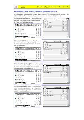 52
                                           8. Funcións de TI para o cálculo matricial. Operacións con filas
             Prácticas


8. FUNCIÓNS DE TI PARA O CÁLCULO MATRICIAL. OPERACIÓNS CON FILAS
As calculadoras TI-89 Titanium, Voyage 200 e TI-nspire CAS teñen funcións que facilitan o cál-
culo matricial. Poden usarse simultaneamente, como se viu en exemplos anteriores.
A función rowSwap  m, i1 , i2  permite intercam-
biar dúas filas dunha matriz. Úsase co método
de Gauss para facelo paso a paso.




A función rowAdd  m, i1 , i2  devolve unha copia
da matriz substituíndo a fila i2 pola súa suma
coa fila de índice i1 .




A función mRrow  k , m, i1  devolve unha copia
da matriz substituíndo cada elemento da fila i1
polo equivalente multiplicado por k .




A función mRrowAdd  k , m, i1 , i2  devolve unha
copia da matriz substituíndo a fila i2 pola súa su-
ma coa i1 multiplicada por k .
 