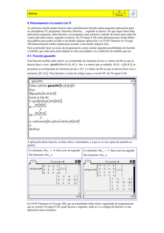 53
 Matrices                                                                                Prácticas


9. PROGRAMANDO UTILIDADES CON TI
As anteriores tarefas poden facerse máis comodamente facendo unhas pequenas aplicacións para
as calculadoras TI, programas, funcións, librerías, ... segundo se desexe. No que segue fanse dúas
aplicacións pequenas, unha función e un programa, para acelerar o método de Gauss para unha fila
e para toda unha matriz, segundo se desexe. En TI-nspire CAS serán almacenaranse nunha biblio-
teca pública para poder acceder a ela dende calquera aplicación e en TI-89 Titanium ou Voyage
200 almacenaranse nunha carpeta para acceder a elas dende calquera sitio.
Non se pretende facer un curso de programación, senón sinalar algunhas posibilidades de facilitar
o traballo, que cada quen pode adaptar ás súas necesidades e ás condicións do traballo que ten.
9.1. Función gaussfm
Esta función recibirá unha matriz, as coordenadas do elemento pivote e o índice da fila na que se
desexa facer o cero. gaussfm  m,  i,  j ,  f  :  m é a matriz que se traballa,  i, j   i, j  re-
presentan as coordenadas do elemento pivote e  f é o índice da fila na que se desexa facer cero o
elemento  f ,  j  . Para facilitar a visión do código úsase a versión PC de TI-nspire CAS.




A aplicación desta función, xa feita sobre a calculadora, é a que se ve nas copias de pantalla se-
guintes.
 Co elemento  m1,2  8 faise cero na segunda          Co elemento  m1,1  7 faise cero na segunda
 fila (elemento  m2,2 ).                               fila (elemento  m2.1 ).




En TI-89 Titanium ou Voyage 200, que na actualidade teñen maior capacidade de programación
que as versión TI-nspire CAS, pode facerse o seguinte, onde se ve o código da función e a súa
aplicación nuns exemplos:
 
