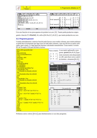 54
                                                                             9. Programando utilidades con TI
                Prácticas




Con esta función só nos preocupamos de producir un cero  0  . Tamén podía producirse empre-
gando a función TI mRowAdd   c, mRow  d ,  m, f  ,  i,  f  , que tamén produciría ese cero.

9.2. Programa gaussm
Usando reiteradamente a anterior función pode facerse ceros nunha columna, pero tamén podemos
se pode facer un programa que faga ceros en toda unha columna, e que nos devolva os pasos utili-
zados, paso a paso, e o faga igual que facemos calculando manualmente. Úsase tamén a versión
PC de TI-nspire CAS para facilitar a lectura:
 Define LibPub gaussm(θm,θi,θj)=
 Prgm
                                                            Sexa a matriz A esa matriz aplícaselle o pro-
 ©gaussm(θm,θi,θj)                                                        grama gaussm  m, i, j  (que
 Local m,k,θc,θd,θf,θdim,θs,ma                               1 6 3 
 m:=θm                                                                 neste momento está almacenado
 rowDim(θm)→θdim                                              8 3 1  en util ), para facer ceros a partir
                                                              4 9 1 
 For θf,1,θdim                                                         de distintos elementos  i,  j  .
 Ma:=m
 If θf≠θi Then
 k:=gcd(m[θi,θj],m[θf,θj])
 θc:=((m[θf,θj])/(k))
 θd:=((m[θi,θj])/(k))
 If sign(m[θi,θj])=sign(m[θf,θj]) Then
  If sign(m[θi,θj])=1 Then
   m:=mRowAdd(−θc,mRow(θd,m,θf),θi,θf)
  Else
   m:=mRowAdd(θc,mRow(−θd,m,θf),θi,θf)
  EndIf
 Else
  If sign(m[θi,θj])=1 Then
   m:=mRowAdd(−θc,mRow(θd,m,θf),θi,θf)
   Else
    m:=mRowAdd(θc,mRow(−θd,m,θf),θi,θf)
   EndIf
 EndIf
  If sign(θd)=1 Then
   If sign(θc)=1 Then
    Disp ma,"→",θd,"×F",θf,"-",θc,"×F",θi,"=",m
   Else
    Disp ma,"→",θd,"×F",θf,"+",abs(θc),"×F",θi,"=",m
   EndIf
  Else
    If sign(θc)=1 Then
     Disp ma,"→",abs(θd),"×F",θf,"+",θc,"×F",θi,"=",m
   Else
    Disp ma,"→",abs(θd),"×F",θf,"-",abs(θc),"×F",θi,"=",m
   EndIf
  EndIf
 EndIf
 EndFor
 EndPrgm

Probamos outros valores  i,  j  para familiarizarnos co uso dese programa.
 