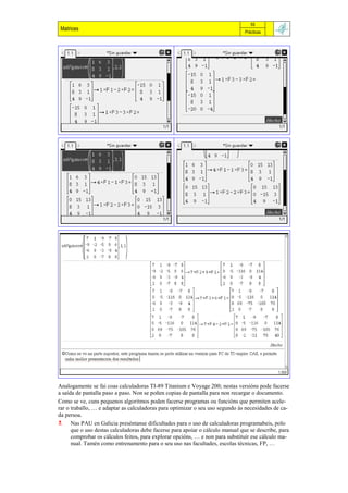 55
 Matrices                                                                      Prácticas




Analogamente se fai coas calculadoras TI-89 Titanium e Voyage 200; nestas versións pode facerse
a saída de pantalla paso a paso. Non se poñen copias de pantalla para non recargar o documento.
Como se ve, cuns pequenos algoritmos poden facerse programas ou funcións que permiten acele-
rar o traballo, … e adaptar as calculadoras para optimizar o seu uso segundo ás necesidades de ca-
da persoa.
 Nas PAU en Galicia preséntanse dificultades para o uso de calculadoras programabeis, polo
      que o uso destas calculadoras debe facerse para apoiar o cálculo manual que se describe, para
      comprobar os cálculos feitos, para explorar opcións, … e non para substituír ese cálculo ma-
      nual. Tamén como entrenamento para o seu uso nas facultades, escolas técnicas, FP, …
 