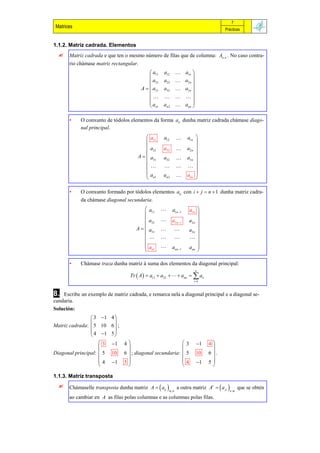 7
 Matrices                                                                                  Prácticas


1.1.2. Matriz cadrada. Elementos
      Matriz cadrada e que ten o mesmo número de filas que de columna: An , n . No caso contra-
       rio chámase matriz rectangular.
                                              a11   a12             a1n 
                                                                          
                                              a21   a22             a2 n 
                                         A   a31   a32             a3n 
                                                                          
                                                                  
                                             a                      ann 
                                              n1    an 2                  

       •    O conxunto de tódolos elementos da forma aii dunha matriz cadrada chámase diago-
            nal principal.
                                            a11     a12              a1n 
                                                                           
                                            a21     a22              a2 n 
                                                                           
                                       A   a31     a32              a3 n 
                                                                           
                                                                    
                                            an1     an 2             ann 
                                                                           

       •    O conxunto formado por tódolos elementos aij con i  j  n  1 dunha matriz cadra-
            da chámase diagonal secundaria.
                                            a11           a1n 1         a1n 
                                                                               
                                            a21           a2 n 1        a2 n 
                                                                               
                                      A    a31                         a3 n 
                                                                               
                                                                        
                                        
                                            an1           ann 1         ann 
                                                                               

       •    Chámase traza dunha matriz á suma dos elementos da diagonal principal:
                                                                               n
                                   Tr  A   a11  a22    ann   aii
                                                                             i 1



8.  Escribe un exemplo de matriz cadrada, e remarca nela a diagonal principal e a diagonal se-
cundaria.
Solución:
                 3 1    4
                          
Matriz cadrada:  5 10    6 ;
                 4 1    5
                          
                    3    1     4                                   3       1   4
                                                                                   
Diagonal principal:  5   10     6  ; diagonal secundaria:           5       10   6 .
                                                                                   
                    4    1     5                                   4       1   5
                                                                                   

1.1.3. Matriz transposta
      Chámaselle transposta dunha matriz A   aij            a outra matriz At   a ji          que se obtén
                                                         m, n                                  n,m

       ao cambiar en A as filas polas columnas e as columnas polas filas.
 