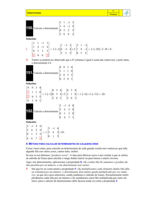 71
 Determinantes                                                                              Prácticas


                                             3 1 1 3
                                             1 4 1 4
150. Calcula o determinante                                  .
                                             0 3     2   5
                                             2 0     0   2
Solución:
          3       1 1           3
                                               1 1 3       3 1 1
          1       4 1           4
I.                                  2   1 4 1 4  2  1 4 1  2   28   2  28  0 .
          0       3       2      5
                                               3 2 5        0 3 2
          2       0       0      2
II.   Tamén se podería ter observado que a 4ª columna é igual á suma das outras tres, e polo tanto,
      o determinante é 0.
                                             0 0 3 4
                                             1 1 1 0
151. Calcula o determinante                              .
                                             2 0 3 5
                                             0 2 0 1
Solución:
 0    0 3 4
                        0 3 4       0 3 4
 1    1 1 0
             1   1 0 3 5  2  1 1 0  1   6   2   11  28 .
 2    0 3 5
                        2 0 1       2 0 1
 0    2 0 1
                                             3 1 4 0
                                             5   6   2 0
152. Calcula o determinante                                  .
                                             0   1   3 0
                                             8   6   7 1
Solución:
 3 1 4               0
                                     3 1 4
 5    6       2       0
                               1 5   6 2  83 .
 0    1       3       0
                                     0 1 3
 8    6       7       1

4. MÉTODO PARA CALCULAR DETERMINANTES DE CALQUERA ORDE
Como vimos antes, para calcular un determinante de orde grande resulta moi vantaxoso que teña
algunha fila con varios ceros, cantos máis, mellor.
Se non os ten debemos “producir ceros”. A idea para fabricar ceros é moi similar á que se utiliza
no método de Gauss para calcular o rango dunha matriz ou para buscar a matriz inversa.
Aquí, nos determinantes, aplicaremos a propiedade 8: «Se a unha liña lle sumamos o produto du-
nha paralela por un número, o seu determinante non varía».
 Hai que ter en conta tamén a propiedade 5: «Se multiplicamos cada elemento dunha liña (fila
     ou columna) por un número, o determinante desa matriz queda multiplicado por ese núme-
     ro», xa que nos casos anteriores, cando usabamos o método de Gauss, frecuentemente multi-
     plicábamos unha liña por un número e lle sumábamos outra liña multiplicada por outro nú-
     mero; para o cálculo de determinantes debe facerse tendo en conta a propiedade 5.
 