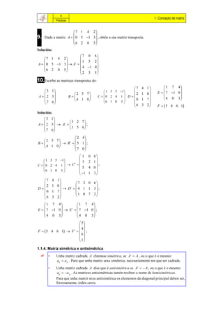 8
                                                                                1. Concepto de matriz
             Prácticas


                         7 1 4 2
                                  
9.    Dada a matriz A   0 5 1 3  , obtén a súa matriz transposta.
                         6 2 0 5
                                  
Solución:
                        7 0            6
     7 1 4 2                          
                        1 5           2
A   0 5 1 3   At                    .
                         4 1          0
     6 2 0 5                          
              
                        2 3            5

10.Escribe as matrices transpostas de:
                                                                   7 4 1              1 7 4
     3 1                                     1 3 5 1                                    
                          2 5 7                            2       1 0        E   7 1 0 
                                                       
A   2 5               B             C  0 2 4 1  D                            4 0 3
                            4 1 0           6 1 0 3      0        1 7                    
     7 6                                                             
        
                                                                    6 3 2        F   5 4 6 1
Solución:
     3 1
                 3 2 7
A   2 5   At       ;
     7 6         1 5 6
         
                  2 4
   2 5 7           
B        B   5 1 ;
              t

   4 1 0        7 0
                     
                             1   0 6
     1 3 5 1                      
                  3            2 1
C  0 2 4 1   C 
                  t
                                        ;
    6 1 0 3 
                      5           4 0
                                   
                              1 1 3 
  7        4 1
                      7 2 0 6
    2       1 0               
D               D   4 1 1 3 ;
                    t
  0        1 7
                      1 0 7 2
                               
  6        3 2

     1 7 4          1 7 4
                           
E   7 1 0   E   7 1 0  ;
                  t

     4 0 3          4 0 3
                           
                        5
                        
                         4
F   5 4 6 1  F t    ;
                        6
                        
                        1

1.1.4. Matriz simétrica e antisimétrica
       •     Unha matriz cadrada A chámase simétrica, se At  A , ou o que é o mesmo:
              aij  a ji . Para que unha matriz sexa simétrica, necesariamente ten que ser cadrada.
        •     Unha matriz cadrada A dise que é antisimétrica se At   A , ou o que é o mesmo:
              aij   a ji . As matrices antisimétricas tamén reciben o nome de hemisimétricas.
              Para que unha matriz sexa antisimétrica os elementos da diagonal principal deben ser,
              forzosamente, todos ceros.
 