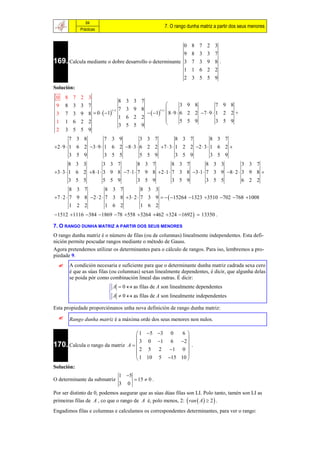 84
                                                            7. O rango dunha matriz a partir dos seus menores
            Prácticas


                                                        0                8   7   2   3
                                                        9                8   3   3   7
169. Calcula mediante o dobre desarrollo o determinante 3                7   3   9   8 .
                                                        1                1   6   2   2
                                                        2                3   5   5   9
Solución:
 0    8 7 2 3
                                 8 3 3 7
 9    8 3 3 7                                                        3 9 8          7 9 8
                                 7 3 9 8                    
      7 3 9 8  0   1                        1
                           11                        11
 3
                                 1 6 2 2                     8  9  6 2 2 7  9  1 2 2 +
                                                                     5 5 9          3 5 9
 1    1 6 2 2
                                 3 5 5 9                    
 2    3 5 5 9
         7 3 8          7 3 9          3 3 7          8 3 7          8 3 7
2  9  1 6 2 3  9  1 6 2 8  3  6 2 2 7  3  1 2 2 2  3  1 6 2 
         3 5 9          3 5 5          5 5 9          3 5 9          3 5 9
         8 3 3          3 3 7          8 3 7          8 3 7          8 3 3          3 3 7
3  3  1 6 2 8  1  3 9 8 7  1  7 9 8 2  1  7 3 8 3  1  7 3 9 8  2  3 9 8 
         3 5 5          5 5 9          3 5 9          3 5 9          3 5 5          6 2 2
         8 3 7          8 3 7          8 3 3
7  2  7 9 8 2  2  7 3 8 3  2  7 3 9    15264 1323 3510 702 768 1008
         1 2 2          1 6 2          1 6 2
1512 1116 384 1869 78 558 3264 462 324 1692   13350 .

7. O RANGO DUNHA MATRIZ A PARTIR DOS SEUS MENORES
O rango dunha matriz é o número de filas (ou de columnas) linealmente independentes. Esta defi-
nición permite pescudar rangos mediante o método de Gauss.
Agora pretendemos utilizar os determinantes para o cálculo de rangos. Para iso, lembremos a pro-
piedade 9.
      A condición necesaria e suficiente para que o determinante dunha matriz cadrada sexa cero
       é que as súas filas (ou columnas) sexan linealmente dependentes, é dicir, que algunha delas
       se poida pór como combinación lineal das outras. É dicir:
                           A  0  as filas de A son linealmente dependentes
                          
                          
                           A  0  as filas de A son linealmente independentes
                          
Esta propiedade proporciónanos unha nova definición de rango dunha matriz:
      Rango dunha matriz é a máxima orde dos seus menores non nulos.

                                    1 5 3 0   6
                                                  
                                     3 0 1 6 2 
170. Calcula o rango da matriz A  
                                    2 5 2 1 0 
                                                     .
                                                  
                                    1 10 5 15 10 
Solución:
                                 1 5
O determinante da submatriz               15  0 .
                                 3   0
Por ser distinto de 0, podemos asegurar que as súas dúas filas son LI. Polo tanto, tamén son LI as
primeiras filas de A , co que o rango de A é, polo menos, 2:  ran  A   2  .
Engadimos filas e columnas e calculamos os correspondentes determinantes, para ver o rango:
 