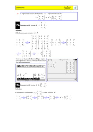 89
Determinantes                                                                       Prácticas



      A expresión da inversa dunha matriz       2 2   é especialmente sinxela:
                                      a       a12     1 1  a22         a12 
                                  A   11           A                      
                                       a21    a22        A  a21        a11 

                                      1  0 1
179. Calcula a matriz inversa de  0
                                 
                                               
                                          2 3 .
                                       1 1 1 
                                              
Solución:
Calculamos o determinante: A  7 .

                               2 3    0 3    0          2 
                                                          
                               1 1   1 1    1         1 
 1 0 1                      0 1 1 1 1                    5 3 2             5 3 2 
                                                      0  
                     1
                                                           1 2 1    1 2 1 
                                                                            2
 0 2 3    1 1ij             1 1     1         1              Aij           
 1 1 1                                                     2 3 2                2 3 2 
                                                                                      
                               0 1 1 1 1              0 
                               2 3                      2 
                                     0 3      0           
              5 1 2                       5          1 2
      3                       4 1 1                  
  3 2 3   A   3
           t                                           2 3  .
    Aij                        A
                                         7
               2 1 2                                 1 2
                                          2              
Como xa se viu, as calculadoras TI que empre-
gamos permite o cálculo directo da matriz inver-
sa (cando é inversible) .




                                          2 1 
180. Calcula a matriz inversa de       A      .
                                          1 2 
Solución:
                                     2 1
Calculamos o determinante: A                  3  0  existe A1 .
                                     1 2
 2 1  1  2 1   2  2               1  3  2 1   4           1  2 1 
                                         t         A1 
           ij               Aij                 Aij   1 2  A                  .
                                                                       1

 1 2              1 2             1    2                              3  1 2 
 