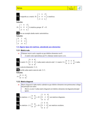 9
Matrices                                                                    Prácticas



                               1 6 5 
                                      
11.Comproba se a matriz   B   6 0 4  é simétrica.
                               5 4 6 
                                      
Solución:
     1 6 5 
            
B   6 0 4  é simétrica porque B t  B .
     5 4 6 
            
12.Pon un exemplo dunha matriz antisimétrica.
Solución:
 0 3 6 
        
 3 0 4  .
 6 4 0 
        
1.2. Algúns tipos de matrices, atendendo aos elementos

1.2.1. Matriz nula
     Chámase matriz nula a aquela na que tódolos elementos son 0.
      •   A matriz nula represéntase por 0 e chámase tamén matriz cero.

                    0 0 0
                                                                        0 0 0 0
13.A matriz    0   0 0 0 é unha matriz nula de orde 3. A matriz 0            é unha
                                                                      0 0 0 0
                                                                                
                    0 0 0
matriz nula de dimensión 2  4 .
14.Escribe unha matriz nula de orde   23 .
Solución:
   0 0 0
A      .
   0 0 0

1.2.2. Matriz diagonal
     Matriz diagonal é unha matriz cadrada na que tódolos elementos non pertencentes á diago-
      nal principal son nulos.
      •    Matriz escalar é unha matriz diagonal con tódolos elementos da diagonal principal
           iguais.

                                 2 0 0
                    4 0
15.As matrices   A      e B   0 1 0 son matrices diagonais.
                    0 5
                                      
                                 0 0 5

                              3 0 0
                    2 0
16.As matrices A    e B   0 3 0 son matrices escalares.
                                   
                    0 2
                              0 0 3
 