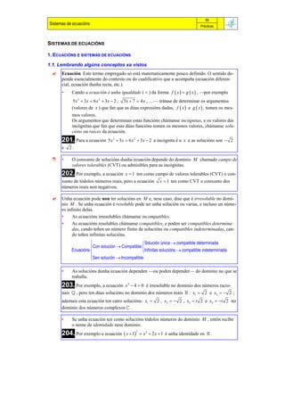 99
Sistemas de ecuacións                                                            Prácticas



SISTEMAS DE ECUACIÓNS

1. ECUACIÓNS E SISTEMAS DE ECUACIÓNS

1.1. Lembrando algúns conceptos xa vistos
     Ecuación. Este termo empregado só está matematicamente pouco definido. O sentido de-
      pende esencialmente do contexto ou do cualificativo que a acompaña (ecuación diferen-
      cial, ecuación dunha recta, etc.).
      •    Cando a ecuación é unha igualdade (  ) da forma f  x   g  x  , —por exemplo
           5 x 2  3 x  6 x 2  3 x  2 ; 3 x  7  4 x , …— trátase de determinar os argumentos
           (valores de x ) que fan que as dúas expresións dadas, f  x  e g  x  , tomen os mes-
           mos valores.
           Os argumentos que determinan estas funcións chámanse incógnitas, e os valores das
           incógnitas que fan que esas dúas funcións tomen os mesmos valores, chámanse solu-
           cións ou raíces da ecuación.
      201. Para a ecuación 5 x 2  3x  6 x 2  3x  2 a incógnita é a   x e as solucións son  2
      e   2.

     •    O conxunto de solucións dunha ecuación depende do dominio M chamado campo de
           valores tolerables (CVT) ou admisibles para as incógnitas.
      202. Por exemplo, a ecuación      x  1 ten como campo de valores tolerables (CVT) o con-
      xunto de tódolos números reais, pero a ecuación     x  1 ten como CVT o conxunto dos
      números reais non negativos.

     Unha ecuación pode non ter solucións en M e, nese caso, dise que é irresoluble no domi-
      nio M . Se unha ecuación é resoluble pode ter unha solución ou varias, e incluso un núme-
      ro infinito delas.
      •     As ecuacións irresolubles chámanse incompatibles.
      •     As ecuacións resolubles chámanse compatibles, e poden ser compatibles determina-
            das, cando teñen un número finito de solucións ou compatibles indeterminadas, can-
            do teñen infinitas solucións.
                                               Solución única  compatible determinada
                     Con solución  Compatible 
           Ecuacións                           Infinitas solucións  compatible indeterminada
                     Sen solución  Incompatible
                     

      •    As solucións dunha ecuación dependen —ou poden depender— do dominio no que se
           traballa.
      203. Por exemplo, a ecuación      x 4  4  0 é irresoluble no dominio dos números racio-
      nais  , pero ten dúas solucións no dominio dos números reais  : x1  2 e x2   2 ;
      ademais esta ecuación ten catro solucións: x1  2 , x2   2 , x3  i 2 e x4  i 2 no
      dominio dos números complexos  .

      •    Se unha ecuación ten como solucións tódolos números do dominio M , entón recibe
           o nome de identidade nese dominio.
      204. Por exemplo a ecuación  x  12  x 2  2 x  1 é unha identidade en     .
 