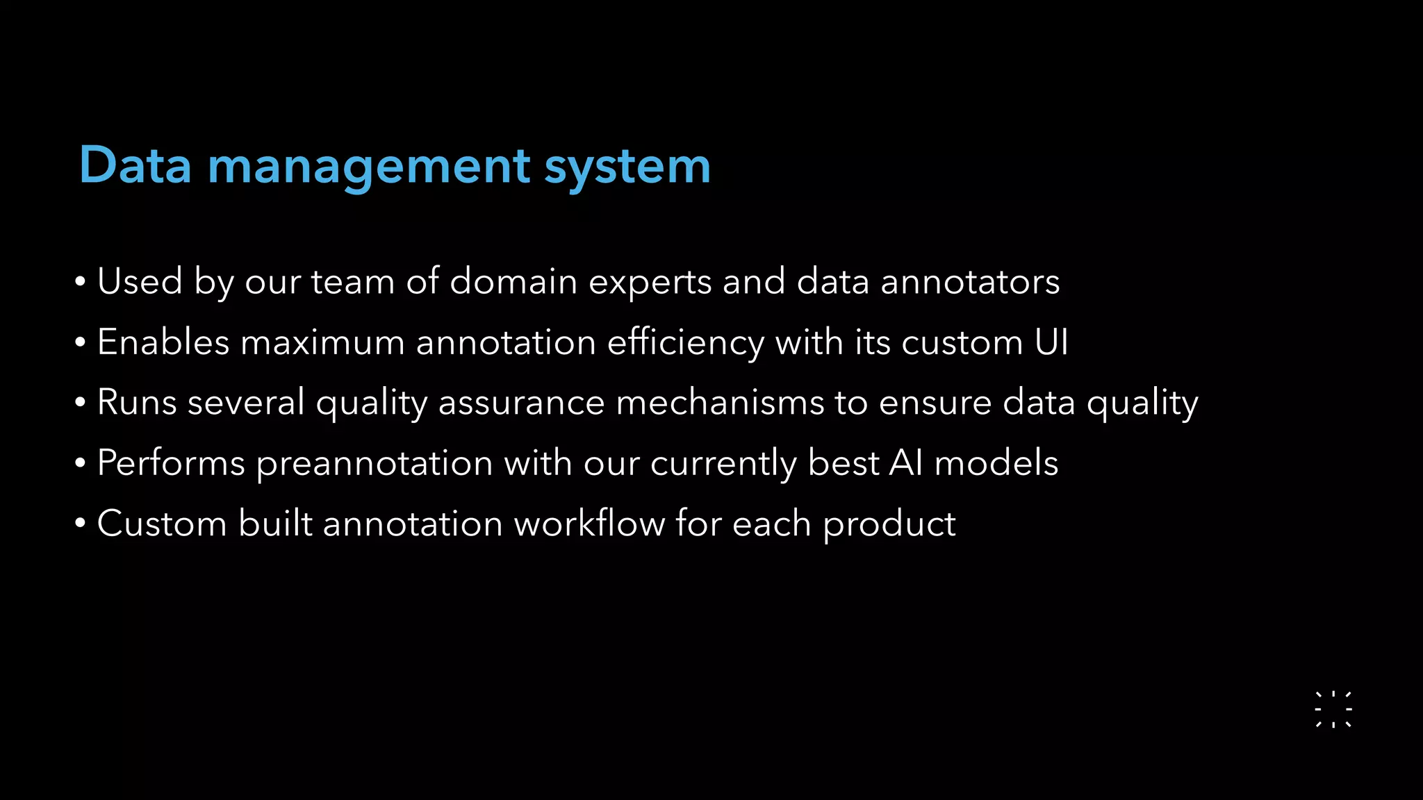 Data management system
• Used by our team of domain experts and data annotators
• Enables maximum annotation efﬁciency with its custom UI
• Runs several quality assurance mechanisms to ensure data quality
• Performs preannotation with our currently best AI models
• Custom built annotation workﬂow for each product
 