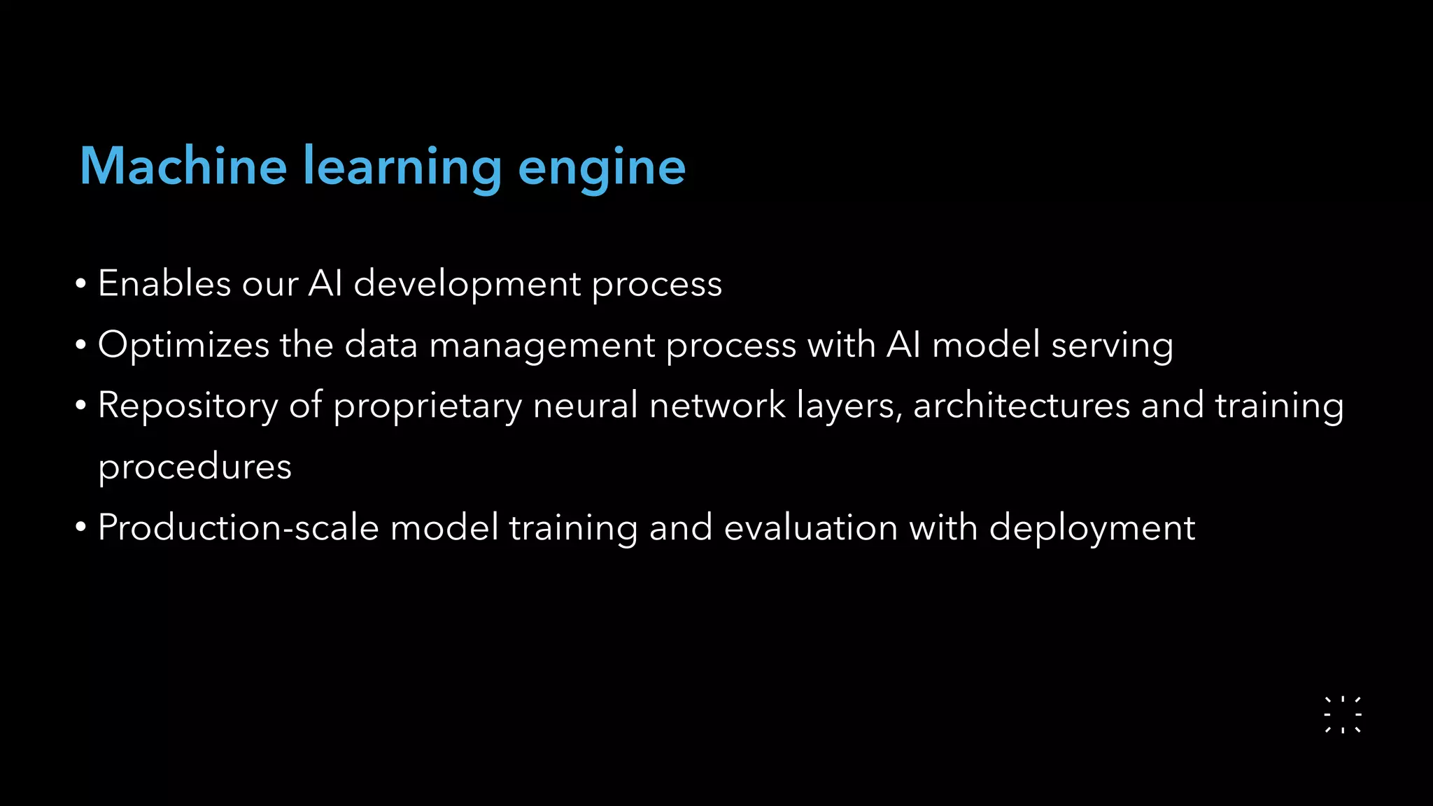 Machine learning engine
• Enables our AI development process
• Optimizes the data management process with AI model serving
• Repository of proprietary neural network layers, architectures and training
procedures
• Production-scale model training and evaluation with deployment
 