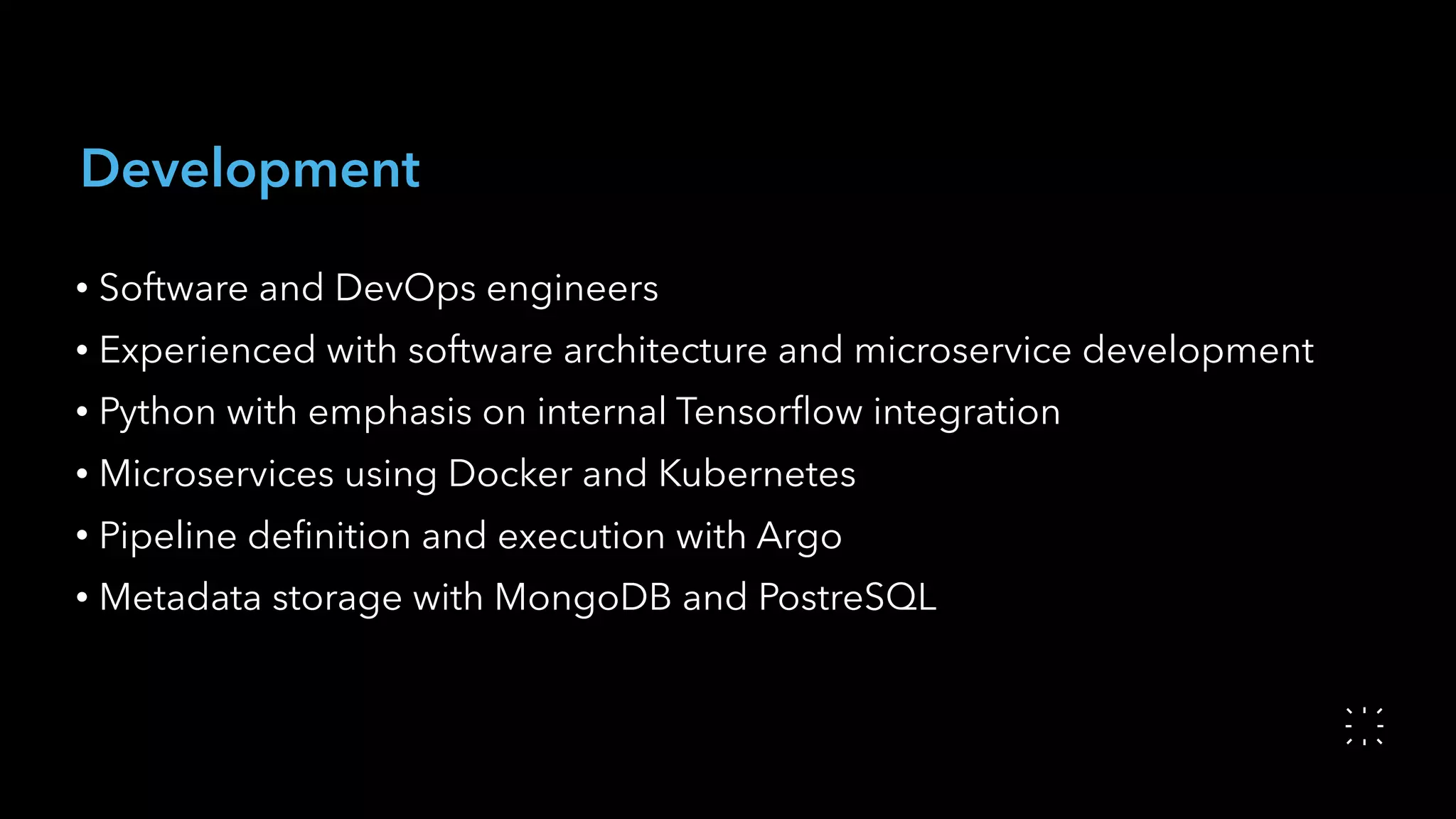 Development
• Software and DevOps engineers
• Experienced with software architecture and microservice development
• Python with emphasis on internal Tensorﬂow integration
• Microservices using Docker and Kubernetes
• Pipeline deﬁnition and execution with Argo
• Metadata storage with MongoDB and PostreSQL
 