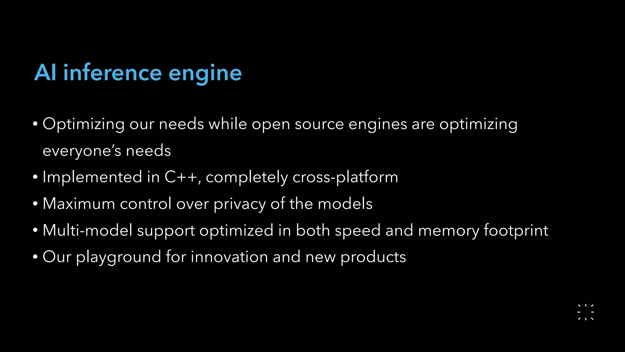 AI inference engine
• Optimizing our needs while open source engines are optimizing
everyone’s needs
• Implemented in C++, completely cross-platform
• Maximum control over privacy of the models
• Multi-model support optimized in both speed and memory footprint
• Our playground for innovation and new products
 