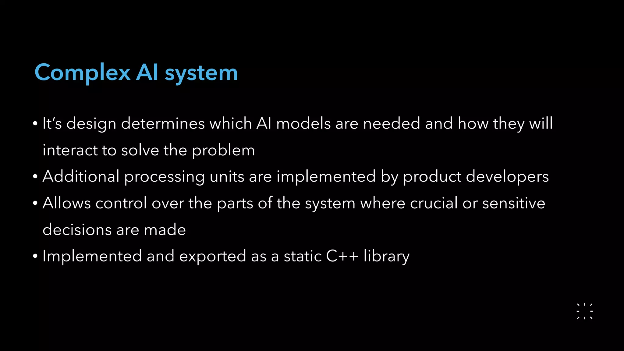 Complex AI system
• It’s design determines which AI models are needed and how they will
interact to solve the problem
• Additional processing units are implemented by product developers
• Allows control over the parts of the system where crucial or sensitive
decisions are made
• Implemented and exported as a static C++ library
 