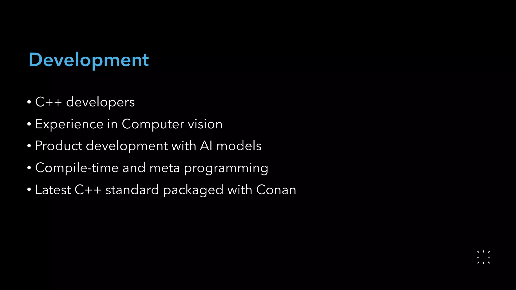 Development
• C++ developers
• Experience in Computer vision
• Product development with AI models
• Compile-time and meta programming
• Latest C++ standard packaged with Conan
 